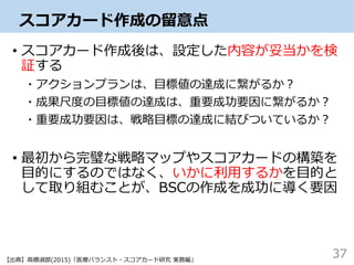 スコアカード作成の留意点
• スコアカード作成後は、設定した内容が妥当かを検
証する
・アクションプランは、目標値の達成に繋がるか？
・成果尺度の目標値の達成は、重要成功要因に繋がるか？
・重要成功要因は、戦略目標の達成に結びついているか？
• 最初から完璧な戦略マップやスコアカードの構築を
目的にするのではなく、いかに利用するかを目的と
して取り組むことが、BSCの作成を成功に導く要因
37【出典】高橋淑郎(2015)「医療バランスト・スコアカード研究 実務編」
 