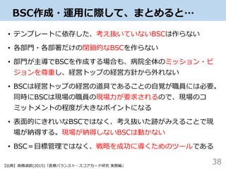 BSC作成・運用に際して、まとめると…
• テンプレートに依存した、考え抜いていないBSCは作らない
• 各部門・各部署だけの閉鎖的なBSCを作らない
• 部門が主導でBSCを作成する場合も、病院全体のミッション・ビ
ジョンを尊重し、経営トップの経営方針から外れない
• BSCは経営トップの経営の道具であることの自覚が職員には必要。
同時にBSCは現場の職員の現場力が要求されるので、現場のコ
ミットメントの程度が大きなポイントになる
• 表面的にきれいなBSCではなく、考え抜いた跡がみえることで現
場が納得する。現場が納得しないBSCは動かない
• BSC＝目標管理ではなく、戦略を成功に導くためのツールである
38【出典】高橋淑郎(2015)「医療バランスト・スコアカード研究 実務編」
 