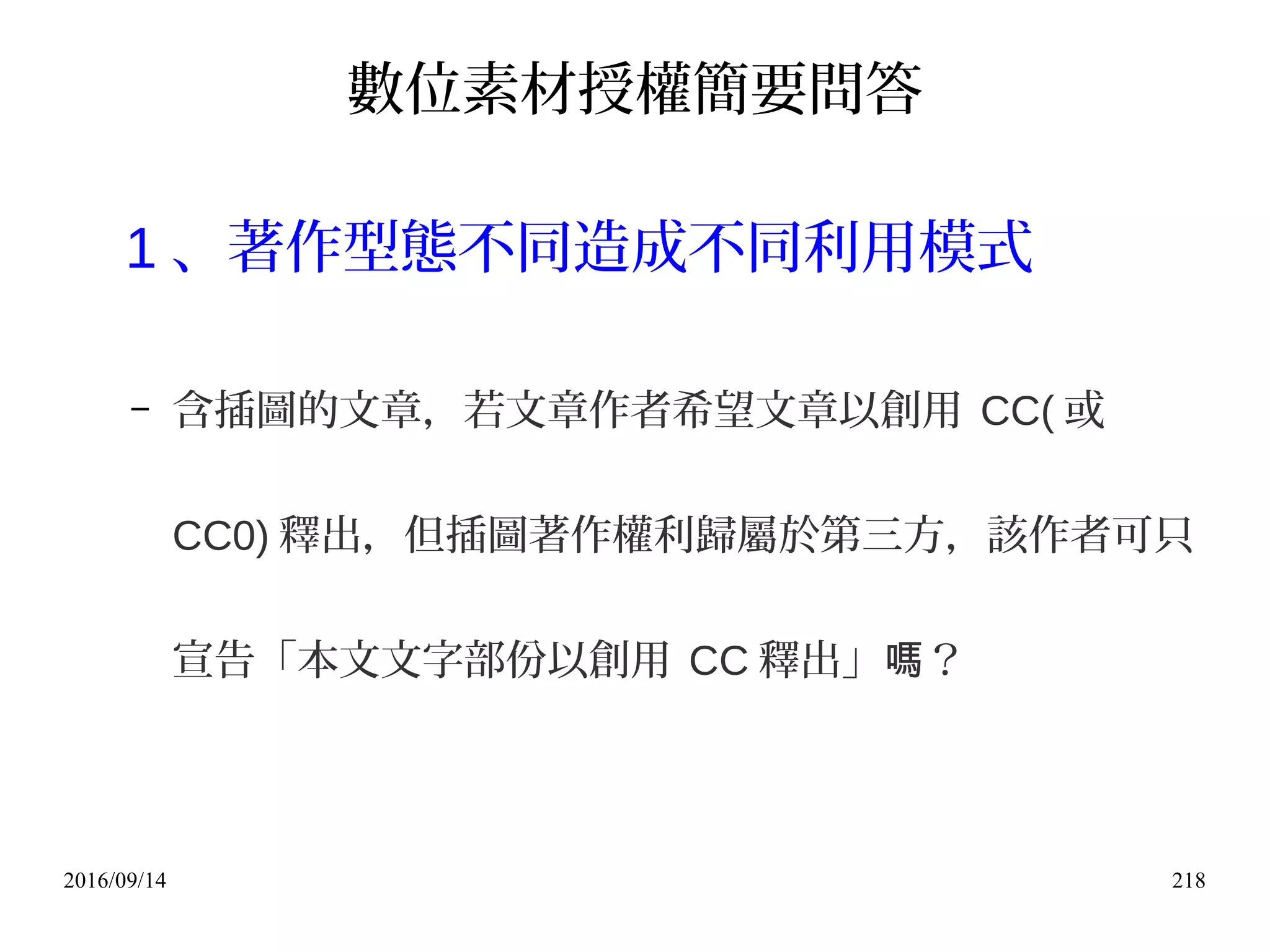 2016/09/14 218
數位素材授權簡要問答
1 、著作型態不同造成不同利用模式
– 含插圖的文章，若文章作者希望文章以創用 CC( 或
CC0) 釋出，但插圖著作權利歸屬於第三方，該作者可只
宣告「本文文字部份以創用 CC 釋出」 ？嗎
 