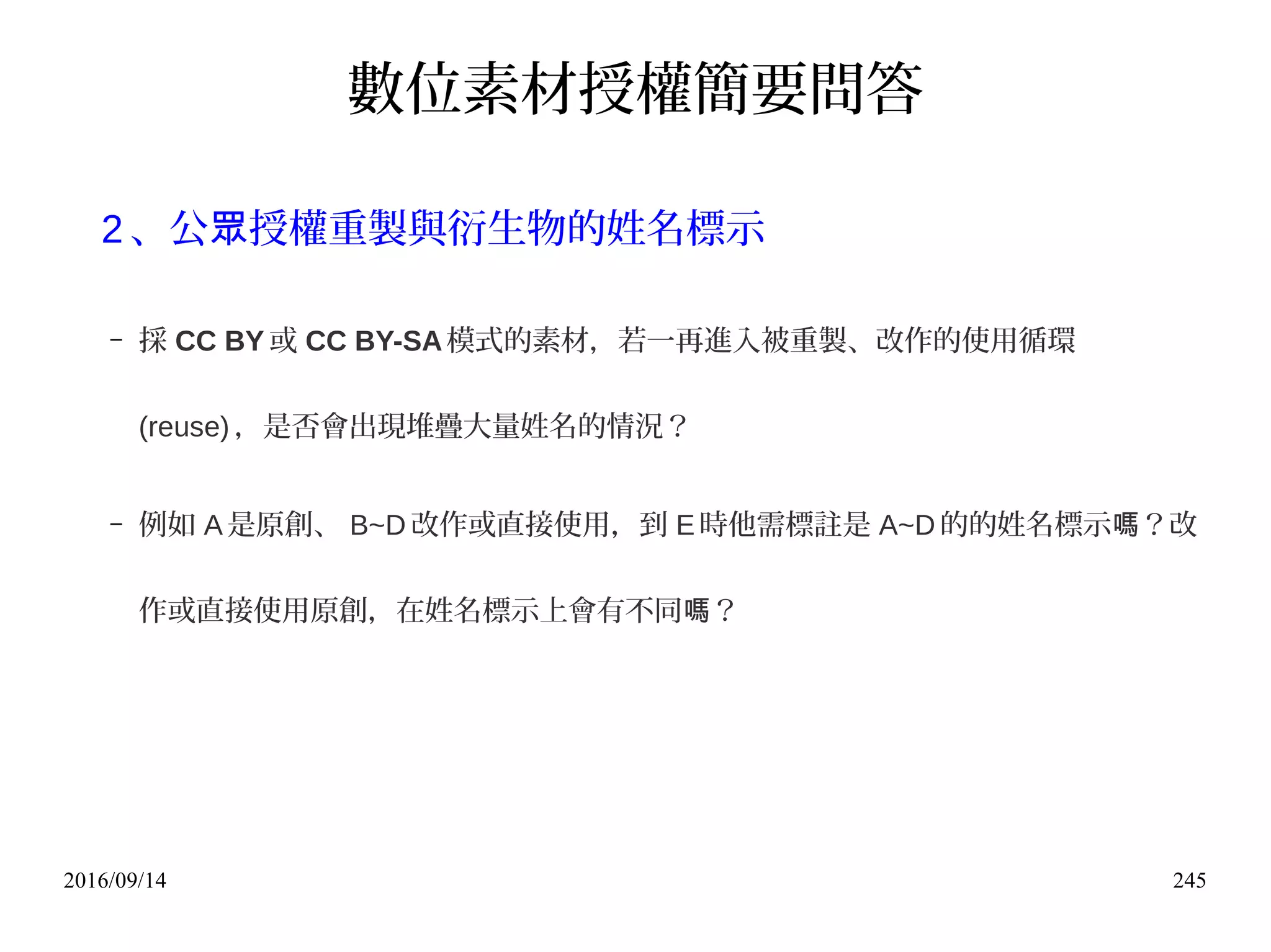 2016/09/14 245
數位素材授權簡要問答
2 、公 授權重製與衍生物的姓名標示眾
– 採 CC BY 或 CC BY-SA模式的素材，若一再進入被重製、改作的使用循環
(reuse) ，是否會出現堆疊大量姓名的情況？
– 例如 A是原創、 B~D 改作或直接使用，到 E時他需標註是 A~D 的的姓名標示 ？改嗎
作或直接使用原創，在姓名標示上會有不同 ？嗎
 