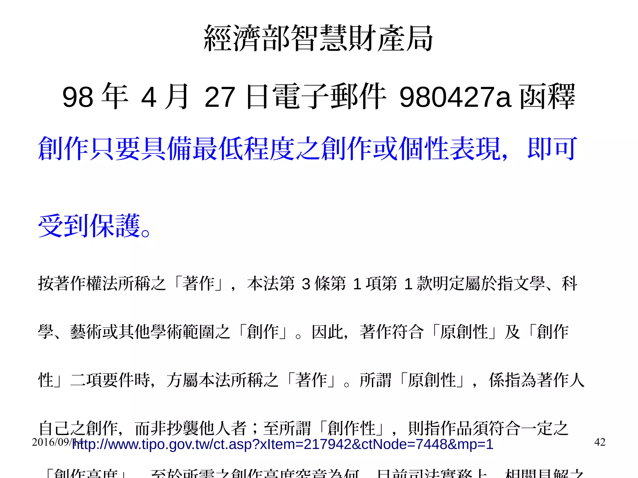 2016/09/14 42
經濟部智慧財產局
98 年 4 月 27 日電子郵件 980427a 函釋
創作只要具備最低程度之創作或個性表現，即可
受到保護。
按著作權法所稱之「著作」，本法第 3 條第 1 項第 1 款明定屬於指文學、科
學、藝術或其他學術範圍之「創作」。因此，著作符合「原創性」及「創作
性」二項要件時，方屬本法所稱之「著作」。所謂「原創性」，係指為著作人
自己之創作，而非抄襲他人者；至所謂「創作性」，則指作品須符合一定之
http://www.tipo.gov.tw/ct.asp?xItem=217942&ctNode=7448&mp=1
 