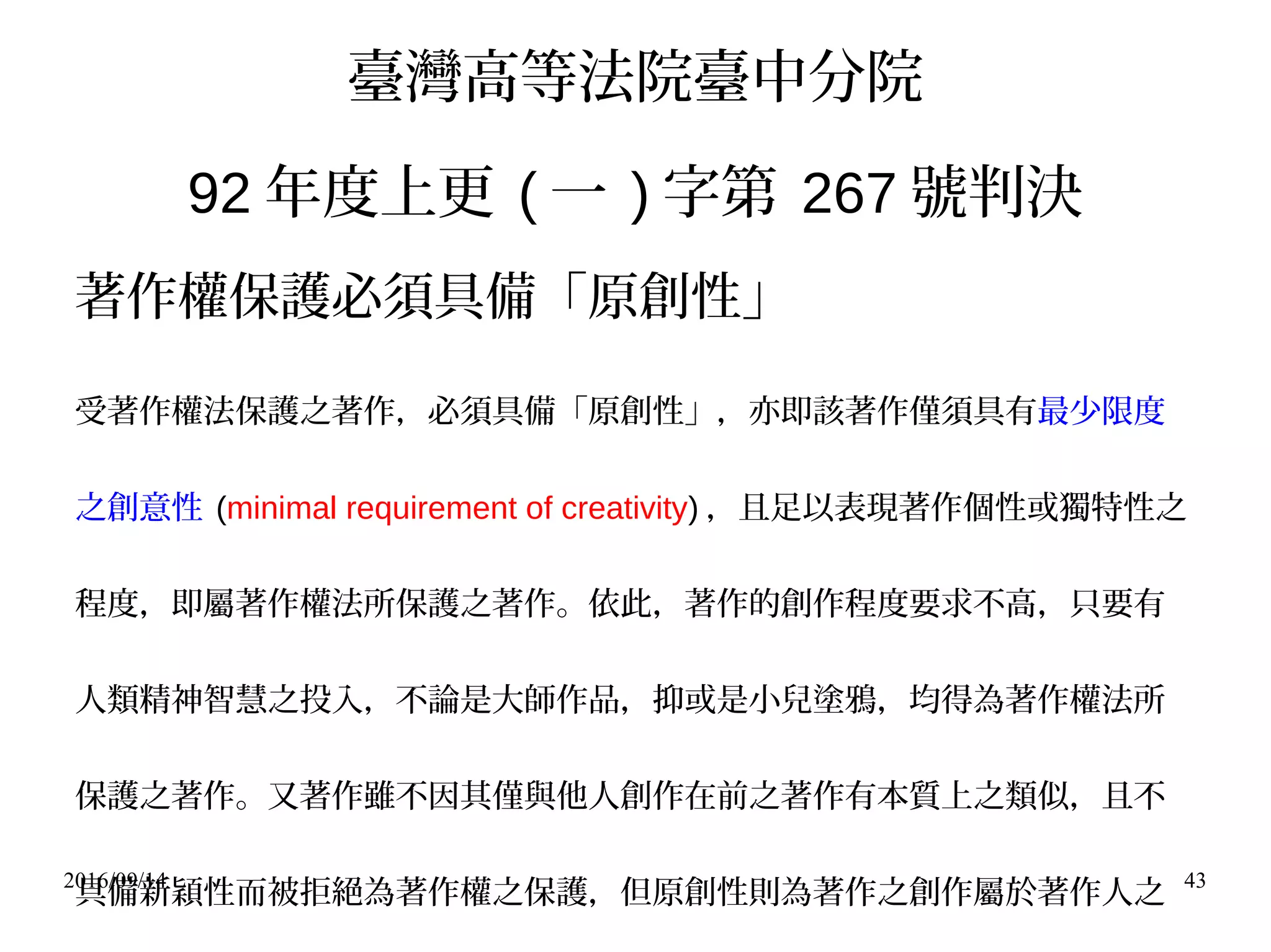 2016/09/14 43
臺灣高等法院臺中分院
92 年度上更 ( 一 ) 字第 267 號判決
著作權保護必須具備「原創性」
受著作權法保護之著作，必須具備「原創性」，亦即該著作僅須具有最少限度
之創意性 (minimal requirement of creativity) ，且足以表現著作個性或獨特性之
程度，即屬著作權法所保護之著作。依此，著作的創作程度要求不高，只要有
人類精神智慧之投入，不論是大師作品，抑或是小兒塗鴉，均得為著作權法所
保護之著作。又著作雖不因其僅與他人創作在前之著作有本質上之類似，且不
具備新穎性而被拒絕為著作權之保護，但原創性則為著作之創作屬於著作人之
 