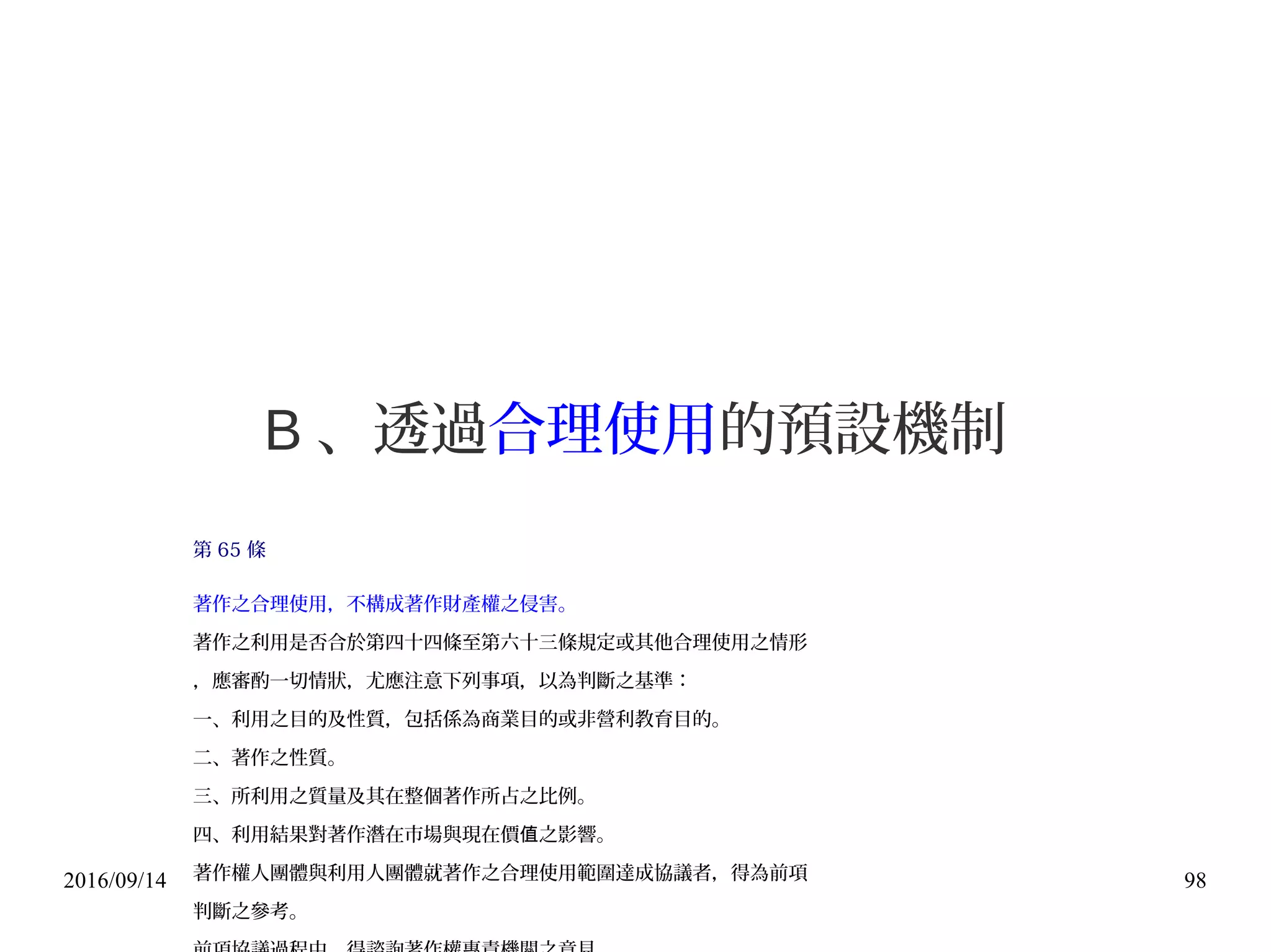 2016/09/14 98
B 、透過合理使用的預設機制
第 65 條
著作之合理使用，不構成著作財產權之侵害。
著作之利用是否合於第四十四條至第六十三條規定或其他合理使用之情形
，應審酌一切情狀，尤應注意下列事項，以為判斷之基準：
一、利用之目的及性質，包括係為商業目的或非營利教育目的。
二、著作之性質。
三、所利用之質量及其在整個著作所占之比例。
四、利用結果對著作潛在市場與現在價 之影響。值
著作權人團體與利用人團體就著作之合理使用範圍達成協議者，得為前項
判斷之參考。
 