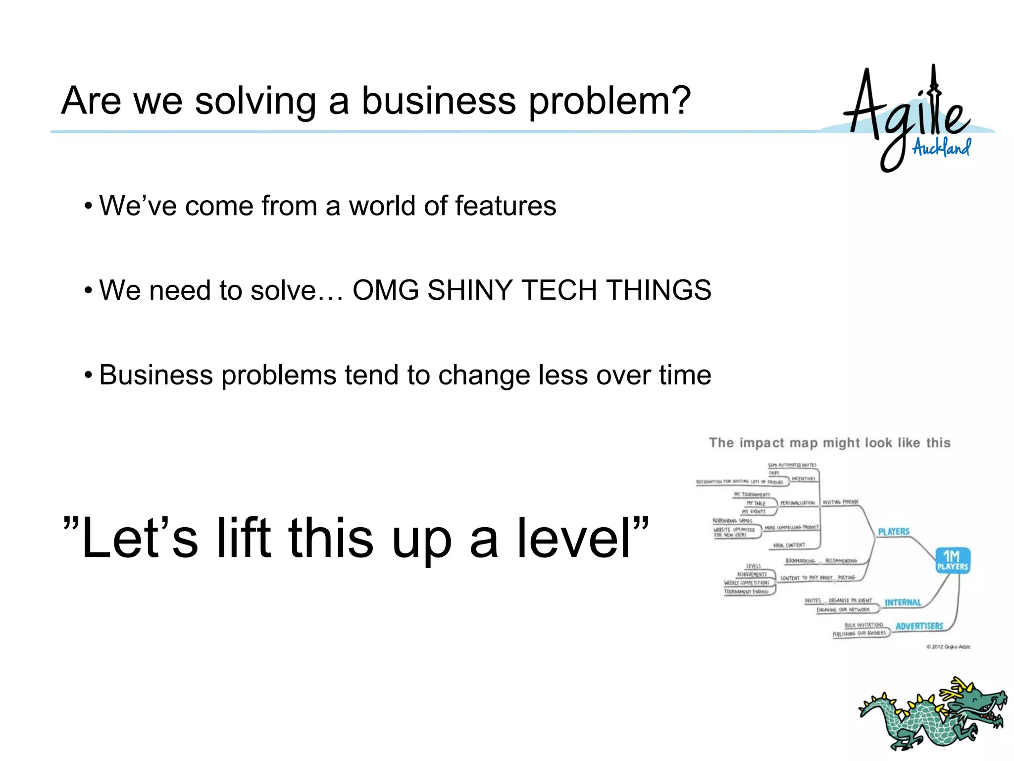 Are we solving a business problem?
• We’ve come from a world of features
• We need to solve… OMG SHINY TECH THINGS
• Business problems tend to change less over time
”Let’s lift this up a level”
 