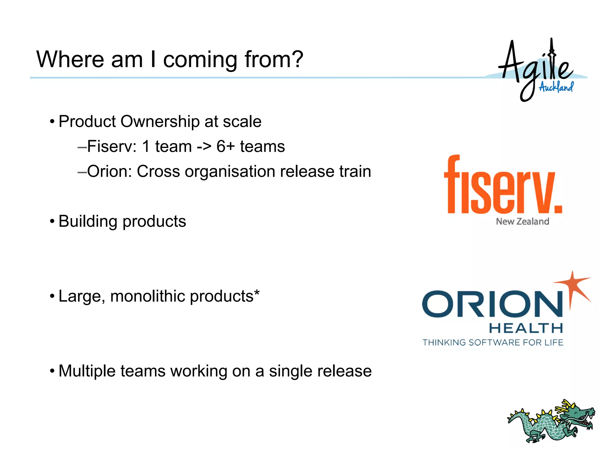 Where am I coming from?
• Product Ownership at scale
–Fiserv: 1 team -> 6+ teams
–Orion: Cross organisation release train
• Building products
• Large, monolithic products*
• Multiple teams working on a single release
 