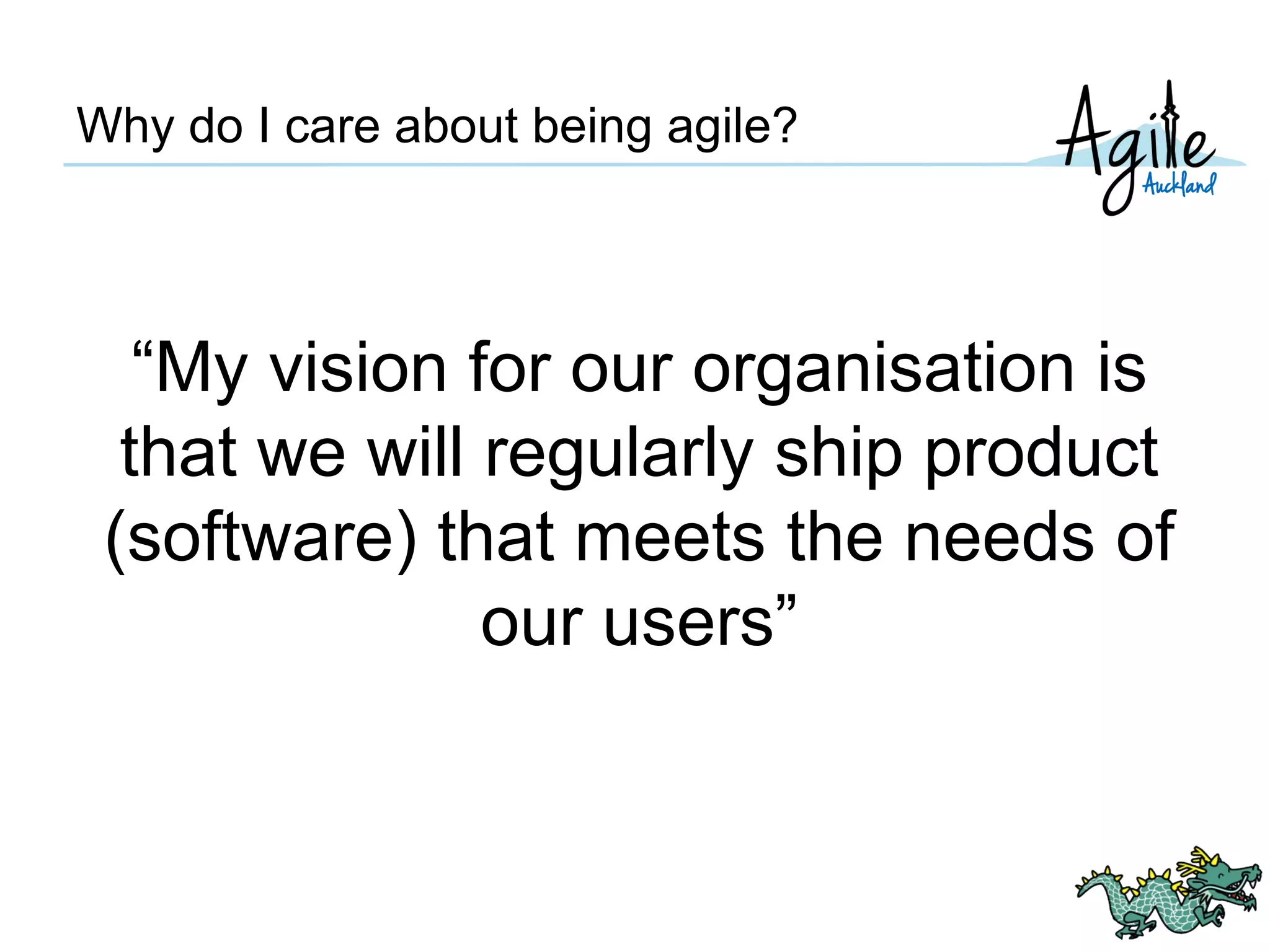 Why do I care about being agile?
“My vision for our organisation is
that we will regularly ship product
(software) that meets the needs of
our users”
 