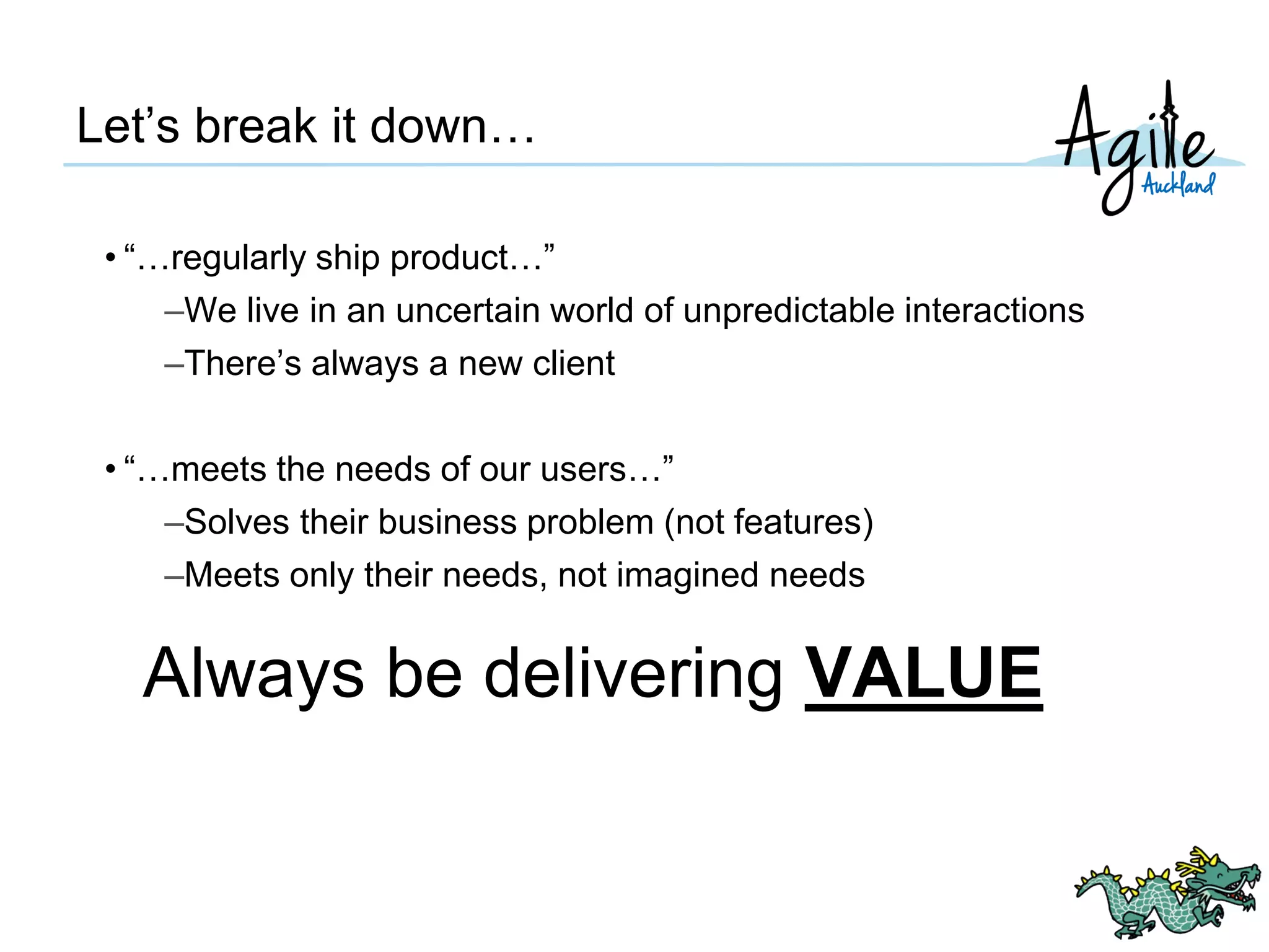 Let’s break it down…
• “…regularly ship product…”
–We live in an uncertain world of unpredictable interactions
–There’s always a new client
• “…meets the needs of our users…”
–Solves their business problem (not features)
–Meets only their needs, not imagined needs
Always be delivering VALUE
 