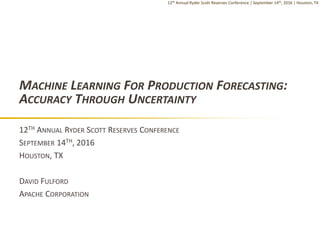 12th Annual Ryder Scott Reserves Conference | September 14th, 2016 | Houston, TX
MACHINE LEARNING FOR PRODUCTION FORECASTING:
ACCURACY THROUGH UNCERTAINTY
12TH ANNUAL RYDER SCOTT RESERVES CONFERENCE
SEPTEMBER 14TH, 2016
HOUSTON, TX
DAVID FULFORD
APACHE CORPORATION
 