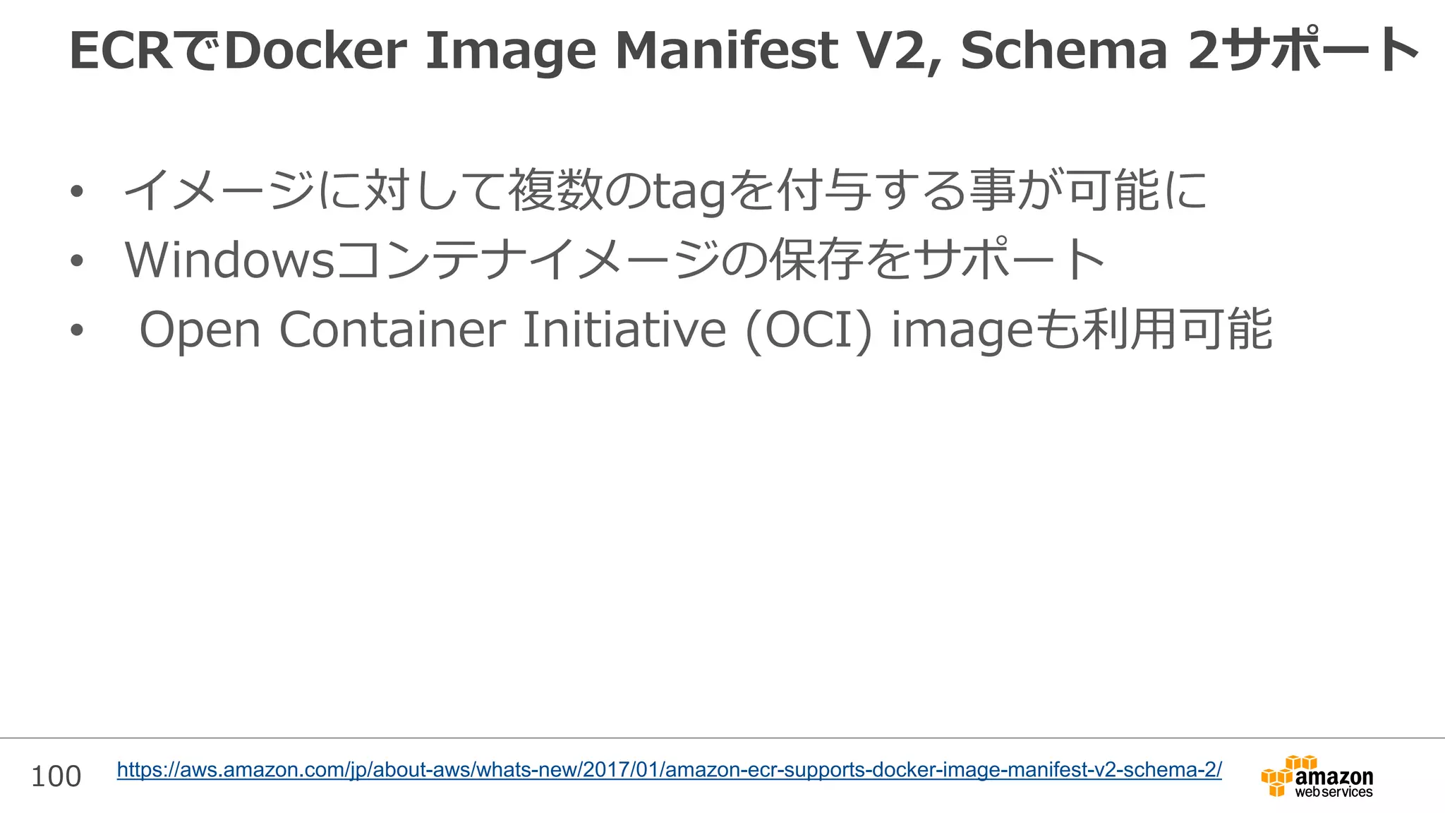 100
ECRでDocker Image Manifest V2, Schema 2サポート
• イメージに対して複数のtagを付与する事が可能に
• Windowsコンテナイメージの保存をサポート
• Open Container Initiative (OCI) imageも利用可能
https://aws.amazon.com/jp/about-aws/whats-new/2017/01/amazon-ecr-supports-docker-image-manifest-v2-schema-2/
 