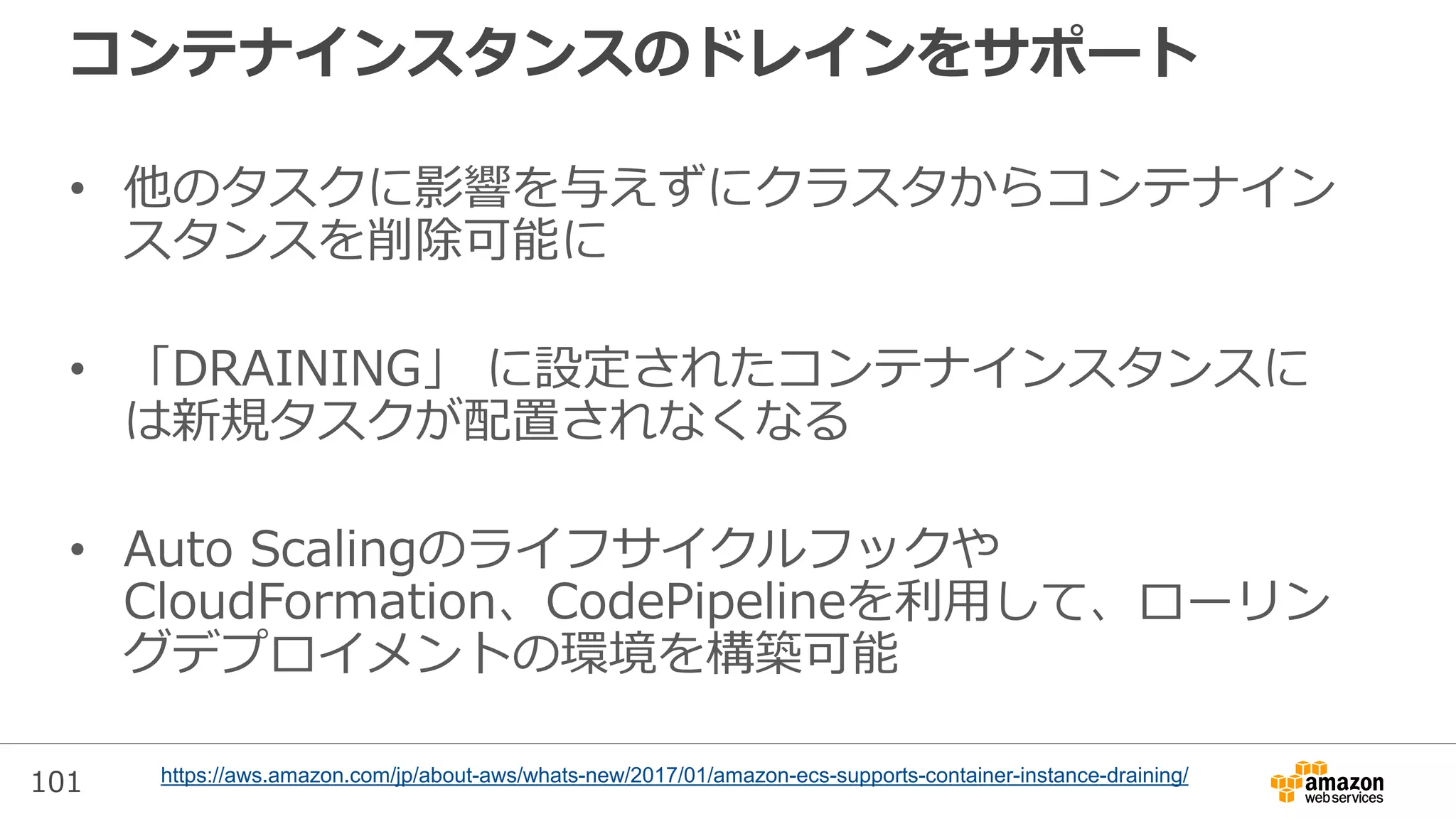 101
コンテナインスタンスのドレインをサポート
• 他のタスクに影響を与えずにクラスタからコンテナイン
スタンスを削除可能に
• 「DRAINING」 に設定されたコンテナインスタンスに
は新規タスクが配置されなくなる
• Auto Scalingのライフサイクルフックや
CloudFormation、CodePipelineを利用して、ローリン
グデプロイメントの環境を構築可能
https://aws.amazon.com/jp/about-aws/whats-new/2017/01/amazon-ecs-supports-container-instance-draining/
 