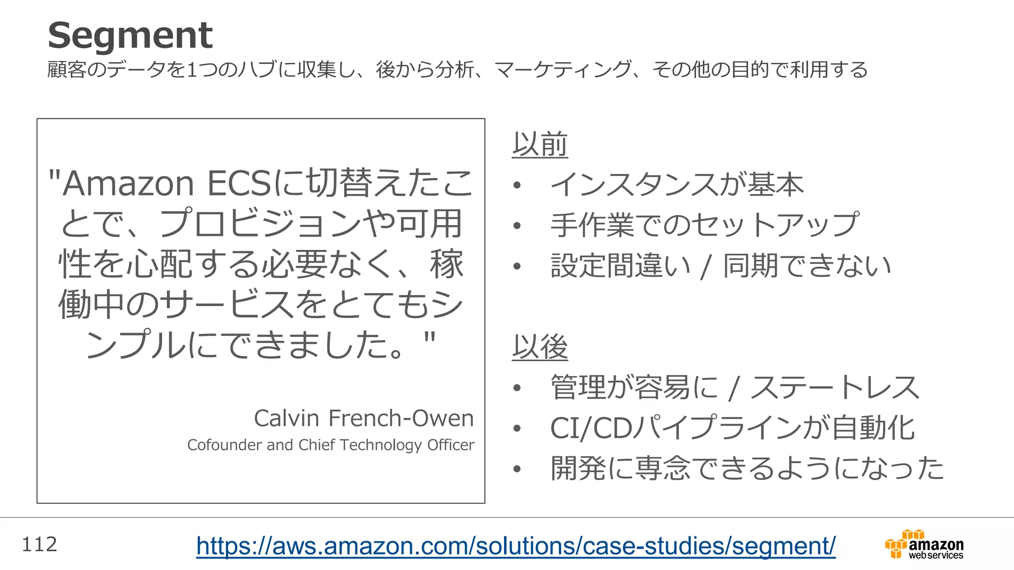 112
Segment
顧客のデータを1つのハブに収集し、後から分析、マーケティング、その他の目的で利用する
"Amazon ECSに切替えたこ
とで、プロビジョンや可用
性を心配する必要なく、稼
働中のサービスをとてもシ
ンプルにできました。"
Calvin French-Owen
Cofounder and Chief Technology Officer
以前
• インスタンスが基本
• 手作業でのセットアップ
• 設定間違い / 同期できない
以後
• 管理が容易に / ステートレス
• CI/CDパイプラインが自動化
• 開発に専念できるようになった
https://aws.amazon.com/solutions/case-studies/segment/
 