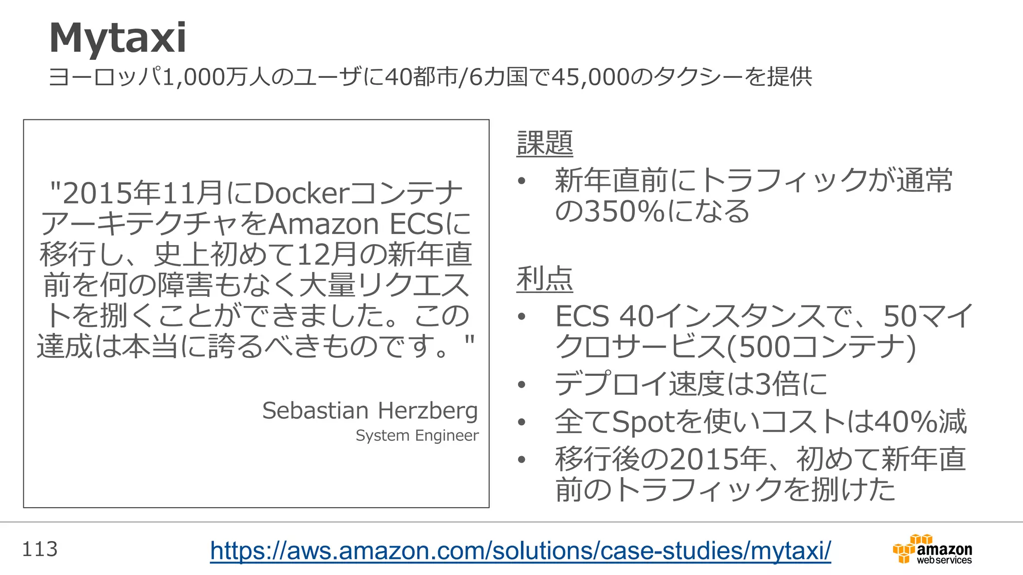 113
Mytaxi
ヨーロッパ1,000万人のユーザに40都市/6カ国で45,000のタクシーを提供
"2015年11月にDockerコンテナ
アーキテクチャをAmazon ECSに
移行し、史上初めて12月の新年直
前を何の障害もなく大量リクエス
トを捌くことができました。この
達成は本当に誇るべきものです。"
Sebastian Herzberg
System Engineer
課題
• 新年直前にトラフィックが通常
の350%になる
利点
• ECS 40インスタンスで、50マイ
クロサービス(500コンテナ)
• デプロイ速度は3倍に
• 全てSpotを使いコストは40%減
• 移行後の2015年、初めて新年直
前のトラフィックを捌けた
https://aws.amazon.com/solutions/case-studies/mytaxi/
 