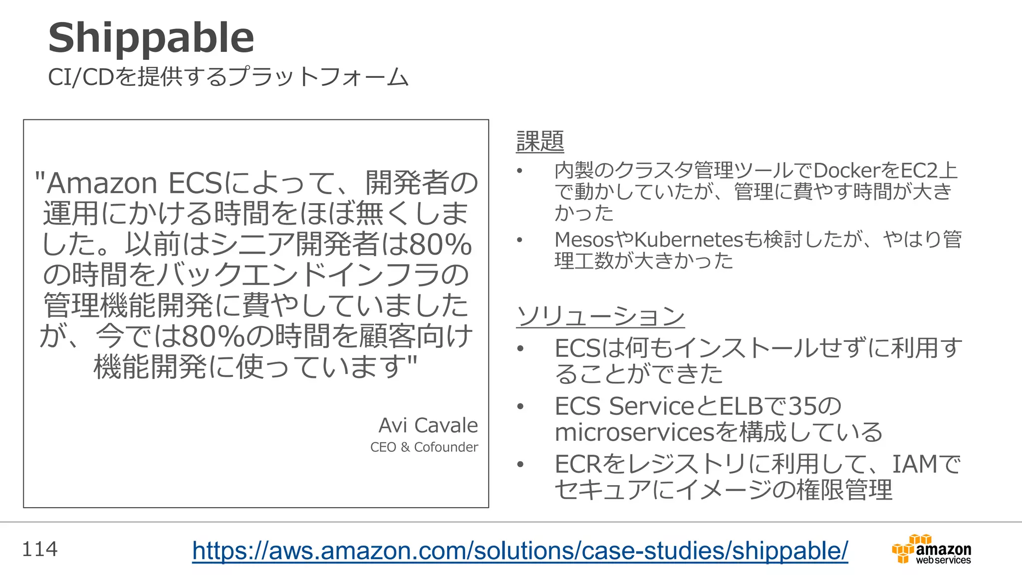 114
Shippable
CI/CDを提供するプラットフォーム
"Amazon ECSによって、開発者の
運用にかける時間をほぼ無くしま
した。以前はシニア開発者は80%
の時間をバックエンドインフラの
管理機能開発に費やしていました
が、今では80%の時間を顧客向け
機能開発に使っています"
Avi Cavale
CEO & Cofounder
課題
• 内製のクラスタ管理ツールでDockerをEC2上
で動かしていたが、管理に費やす時間が大き
かった
• MesosやKubernetesも検討したが、やはり管
理工数が大きかった
ソリューション
• ECSは何もインストールせずに利用す
ることができた
• ECS ServiceとELBで35の
microservicesを構成している
• ECRをレジストリに利用して、IAMで
セキュアにイメージの権限管理
https://aws.amazon.com/solutions/case-studies/shippable/
 