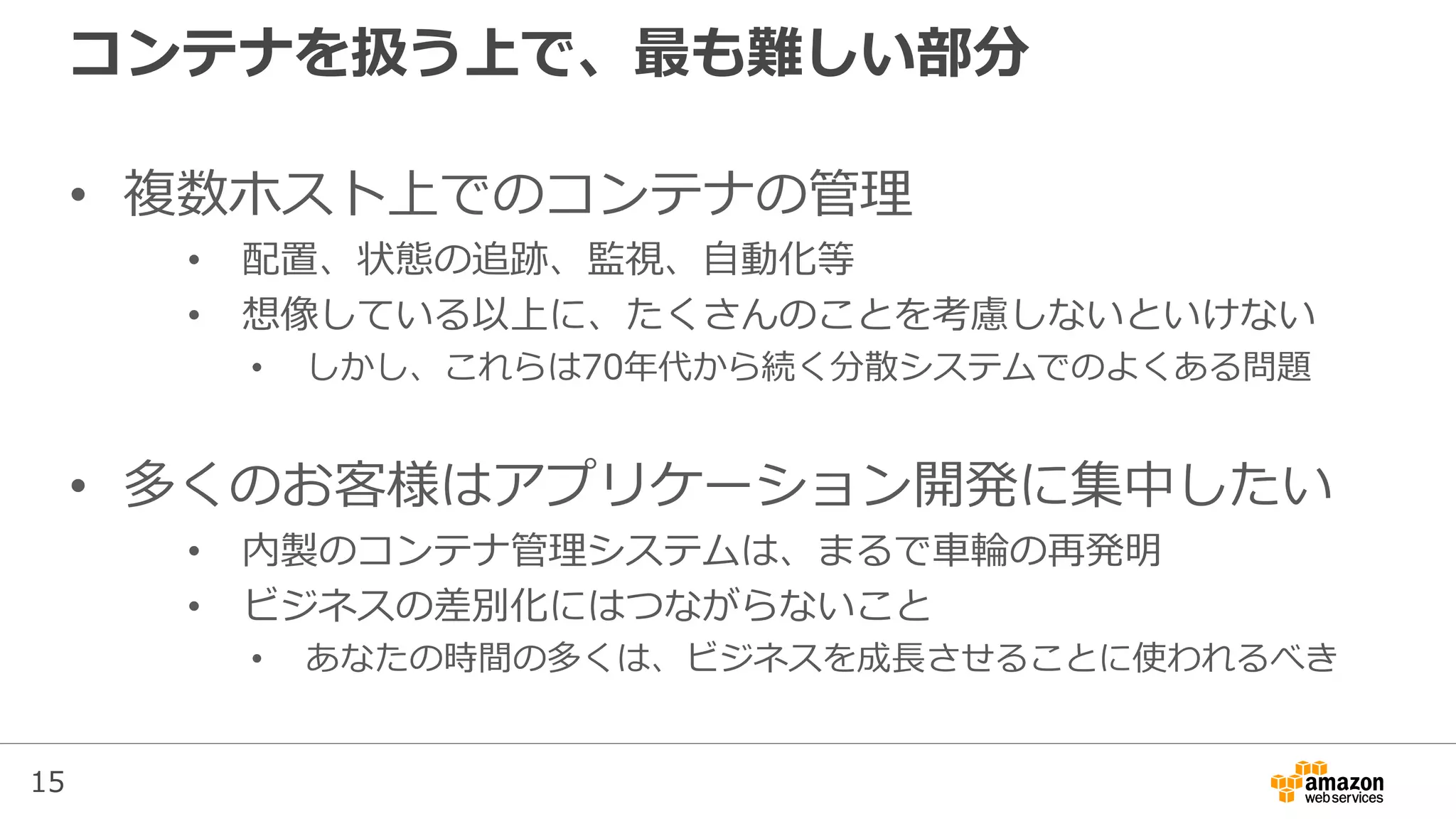 15
コンテナを扱う上で、最も難しい部分
• 複数ホスト上でのコンテナの管理
• 配置、状態の追跡、監視、自動化等
• 想像している以上に、たくさんのことを考慮しないといけない
• しかし、これらは70年代から続く分散システムでのよくある問題
• 多くのお客様はアプリケーション開発に集中したい
• 内製のコンテナ管理システムは、まるで車輪の再発明
• ビジネスの差別化にはつながらないこと
• あなたの時間の多くは、ビジネスを成長させることに使われるべき
 