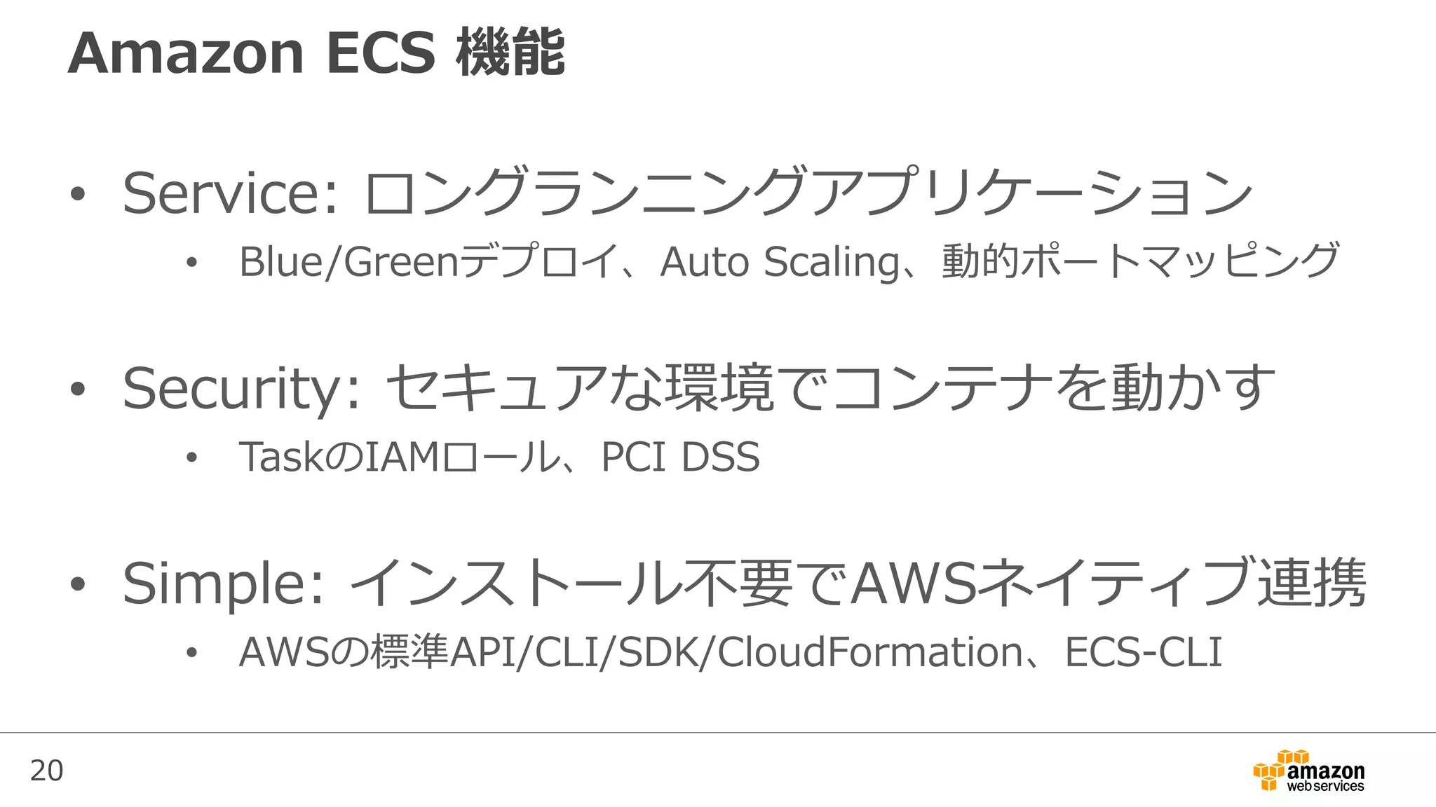 20
Amazon ECS 機能
• Service: ロングランニングアプリケーション
• Blue/Greenデプロイ、Auto Scaling、動的ポートマッピング
• Security: セキュアな環境でコンテナを動かす
• TaskのIAMロール、PCI DSS
• Simple: インストール不要でAWSネイティブ連携
• AWSの標準API/CLI/SDK/CloudFormation、ECS-CLI
 