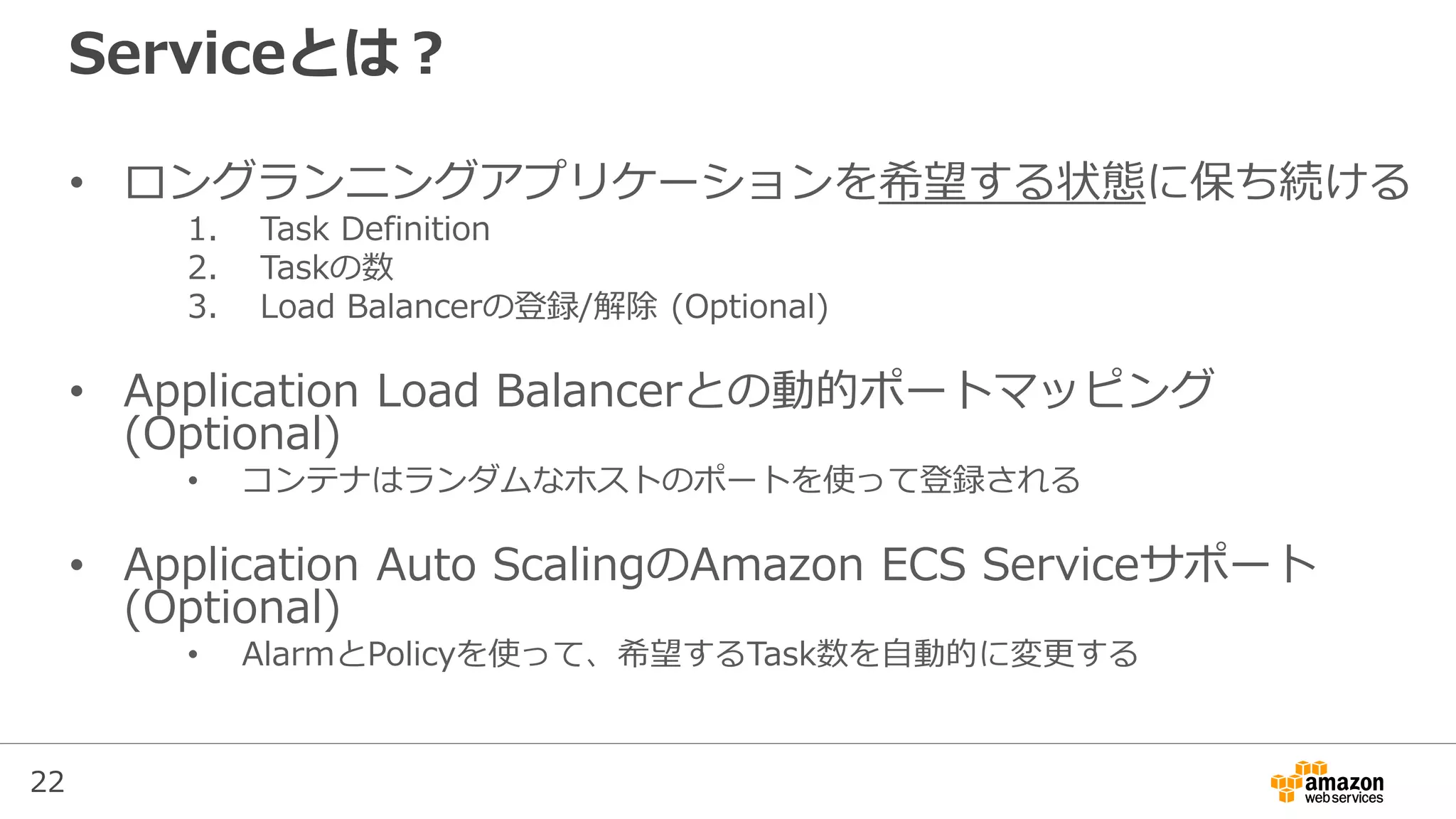 22
Serviceとは？
• ロングランニングアプリケーションを希望する状態に保ち続ける
1. Task Definition
2. Taskの数
3. Load Balancerの登録/解除 (Optional)
• Application Load Balancerとの動的ポートマッピング
(Optional)
• コンテナはランダムなホストのポートを使って登録される
• Application Auto ScalingのAmazon ECS Serviceサポート
(Optional)
• AlarmとPolicyを使って、希望するTask数を自動的に変更する
 