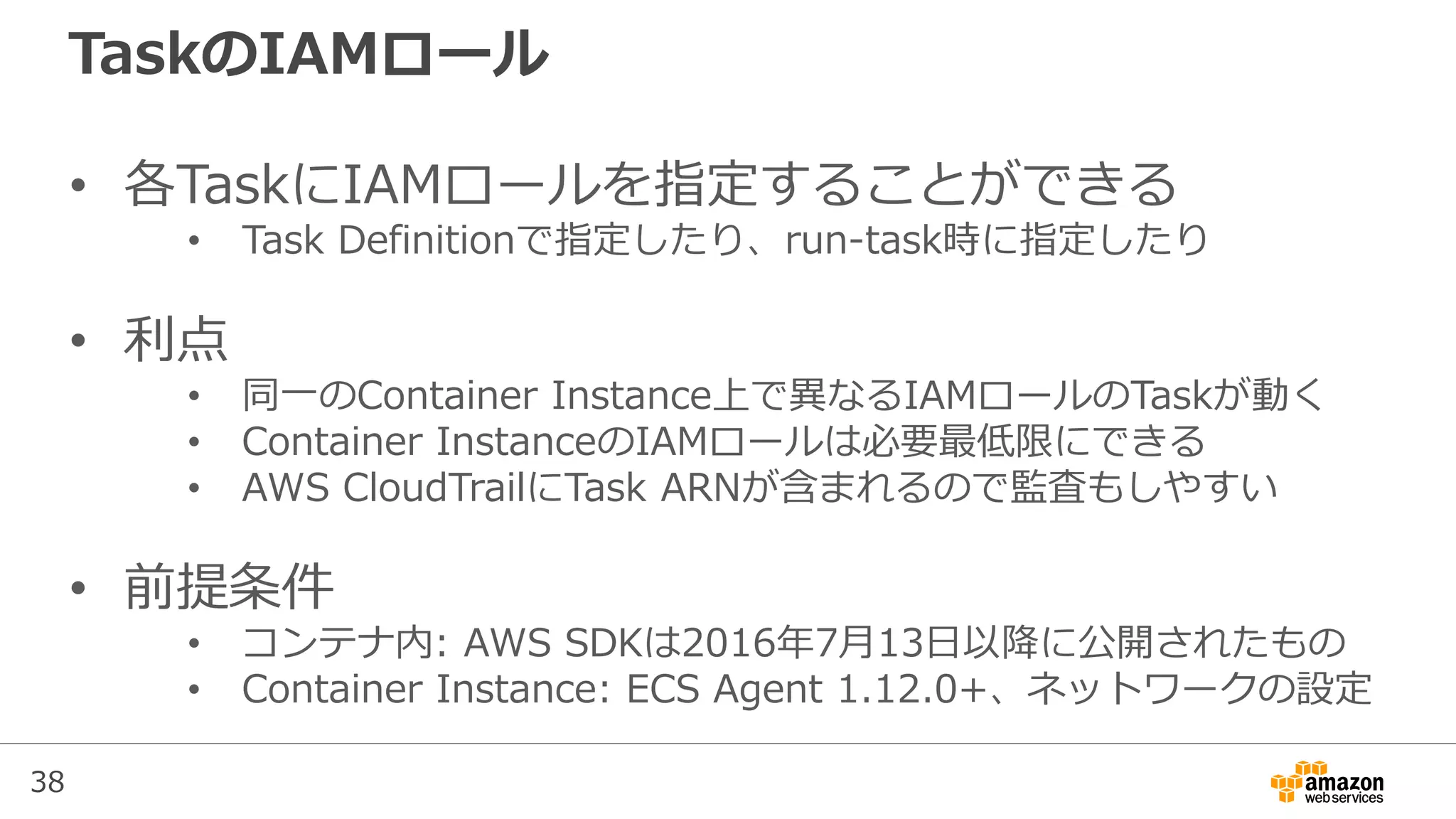 38
TaskのIAMロール
• 各TaskにIAMロールを指定することができる
• Task Definitionで指定したり、run-task時に指定したり
• 利点
• 同一のContainer Instance上で異なるIAMロールのTaskが動く
• Container InstanceのIAMロールは必要最低限にできる
• AWS CloudTrailにTask ARNが含まれるので監査もしやすい
• 前提条件
• コンテナ内: AWS SDKは2016年7月13日以降に公開されたもの
• Container Instance: ECS Agent 1.12.0+、ネットワークの設定
 