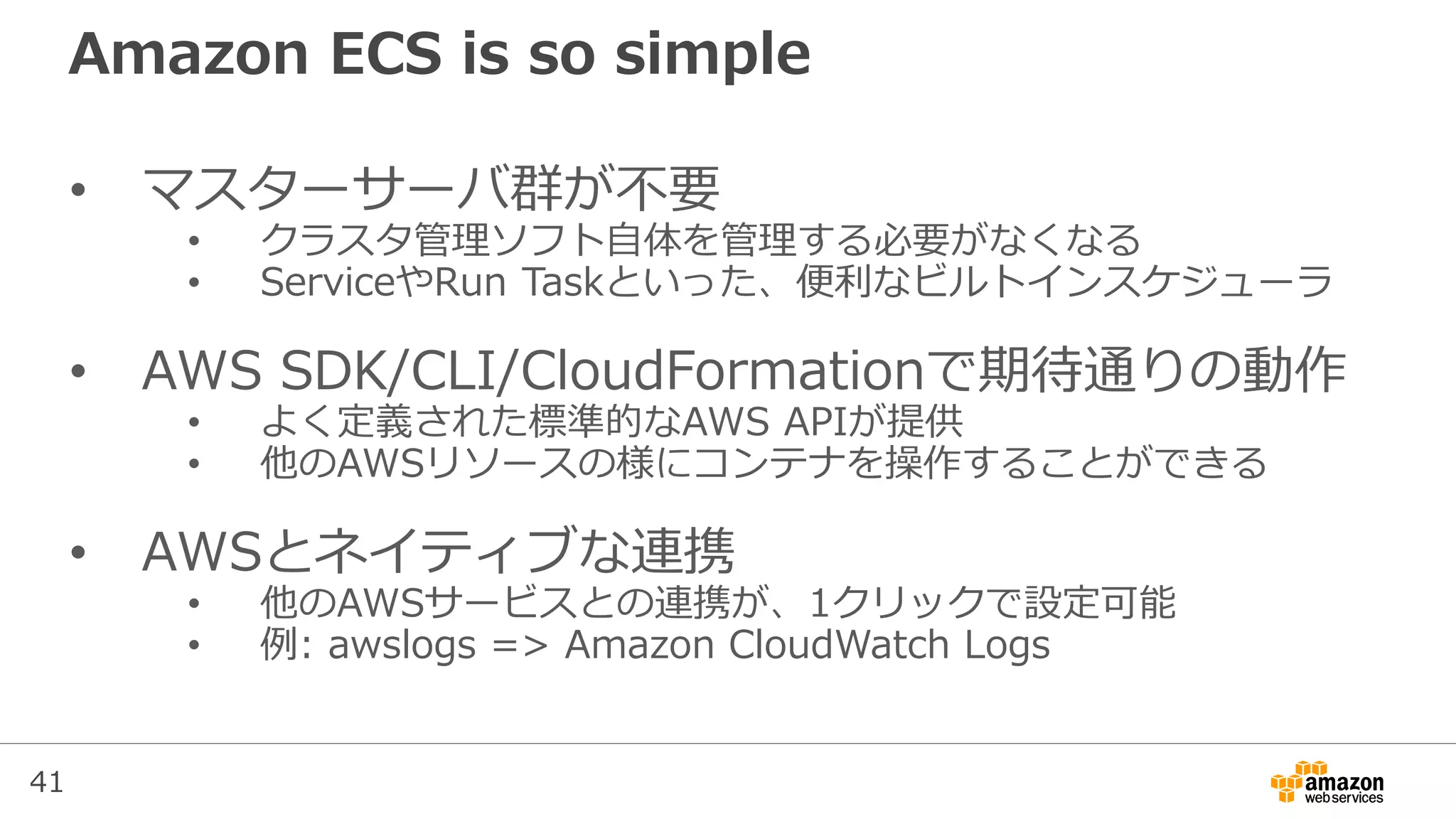 41
Amazon ECS is so simple
• マスターサーバ群が不要
• クラスタ管理ソフト自体を管理する必要がなくなる
• ServiceやRun Taskといった、便利なビルトインスケジューラ
• AWS SDK/CLI/CloudFormationで期待通りの動作
• よく定義された標準的なAWS APIが提供
• 他のAWSリソースの様にコンテナを操作することができる
• AWSとネイティブな連携
• 他のAWSサービスとの連携が、1クリックで設定可能
• 例: awslogs => Amazon CloudWatch Logs
 