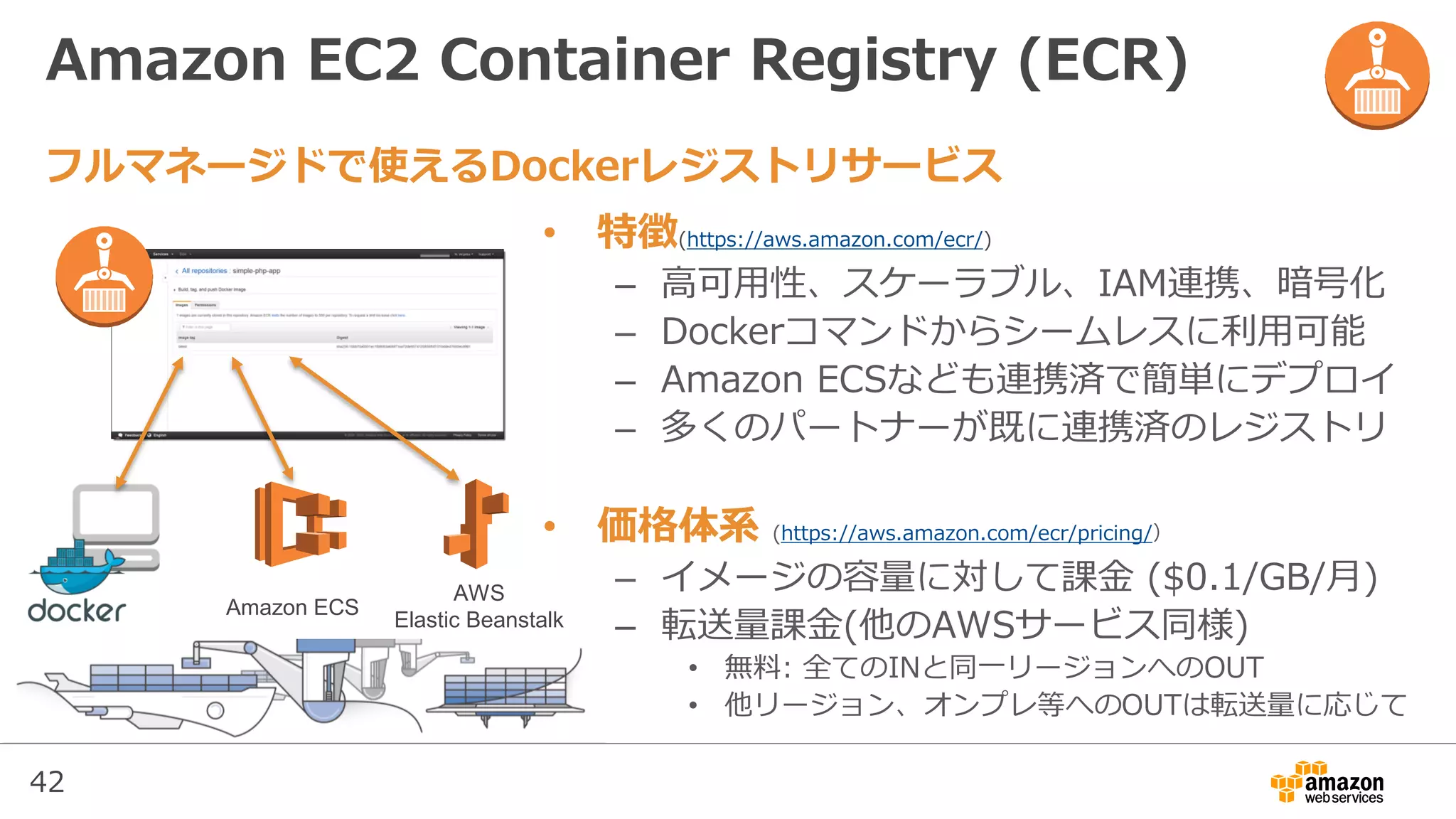42
Amazon EC2 Container Registry (ECR)
• 特徴(https://aws.amazon.com/ecr/)
– 高可用性、スケーラブル、IAM連携、暗号化
– Dockerコマンドからシームレスに利用可能
– Amazon ECSなども連携済で簡単にデプロイ
– 多くのパートナーが既に連携済のレジストリ
• 価格体系 (https://aws.amazon.com/ecr/pricing/）
– イメージの容量に対して課金 ($0.1/GB/月)
– 転送量課金(他のAWSサービス同様)
• 無料: 全てのINと同一リージョンへのOUT
• 他リージョン、オンプレ等へのOUTは転送量に応じて
フルマネージドで使えるDockerレジストリサービス
Amazon ECS
AWS
Elastic Beanstalk
 