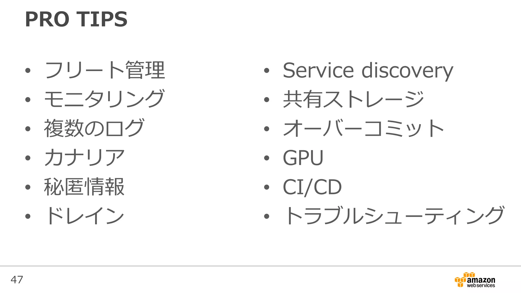 47
PRO TIPS
• フリート管理
• モニタリング
• 複数のログ
• カナリア
• 秘匿情報
• ドレイン
• Service discovery
• 共有ストレージ
• オーバーコミット
• GPU
• CI/CD
• トラブルシューティング
 
