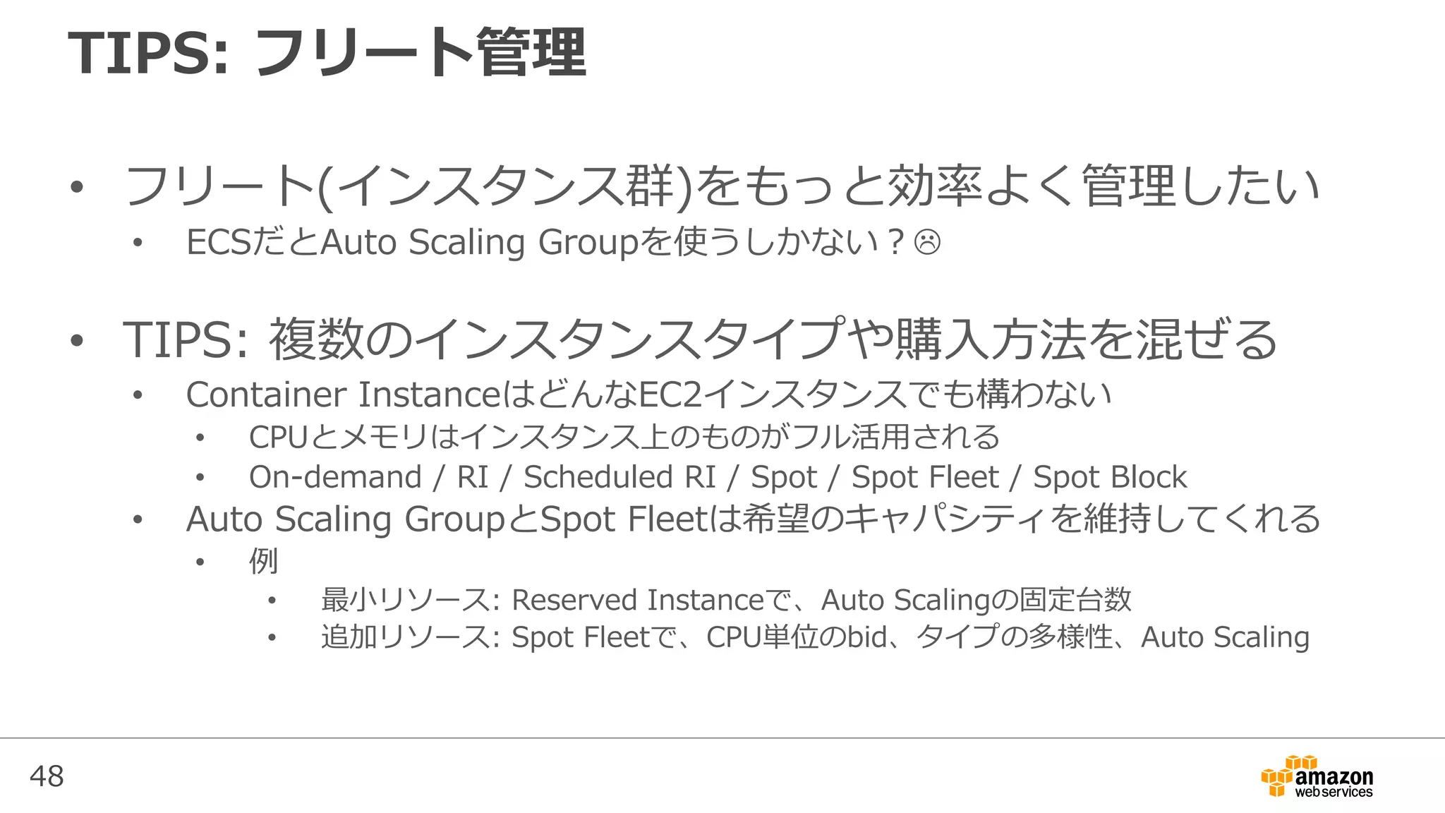 48
TIPS: フリート管理
• フリート(インスタンス群)をもっと効率よく管理したい
• ECSだとAuto Scaling Groupを使うしかない？
• TIPS: 複数のインスタンスタイプや購入方法を混ぜる
• Container InstanceはどんなEC2インスタンスでも構わない
• CPUとメモリはインスタンス上のものがフル活用される
• On-demand / RI / Scheduled RI / Spot / Spot Fleet / Spot Block
• Auto Scaling GroupとSpot Fleetは希望のキャパシティを維持してくれる
• 例
• 最小リソース: Reserved Instanceで、Auto Scalingの固定台数
• 追加リソース: Spot Fleetで、CPU単位のbid、タイプの多様性、Auto Scaling
 