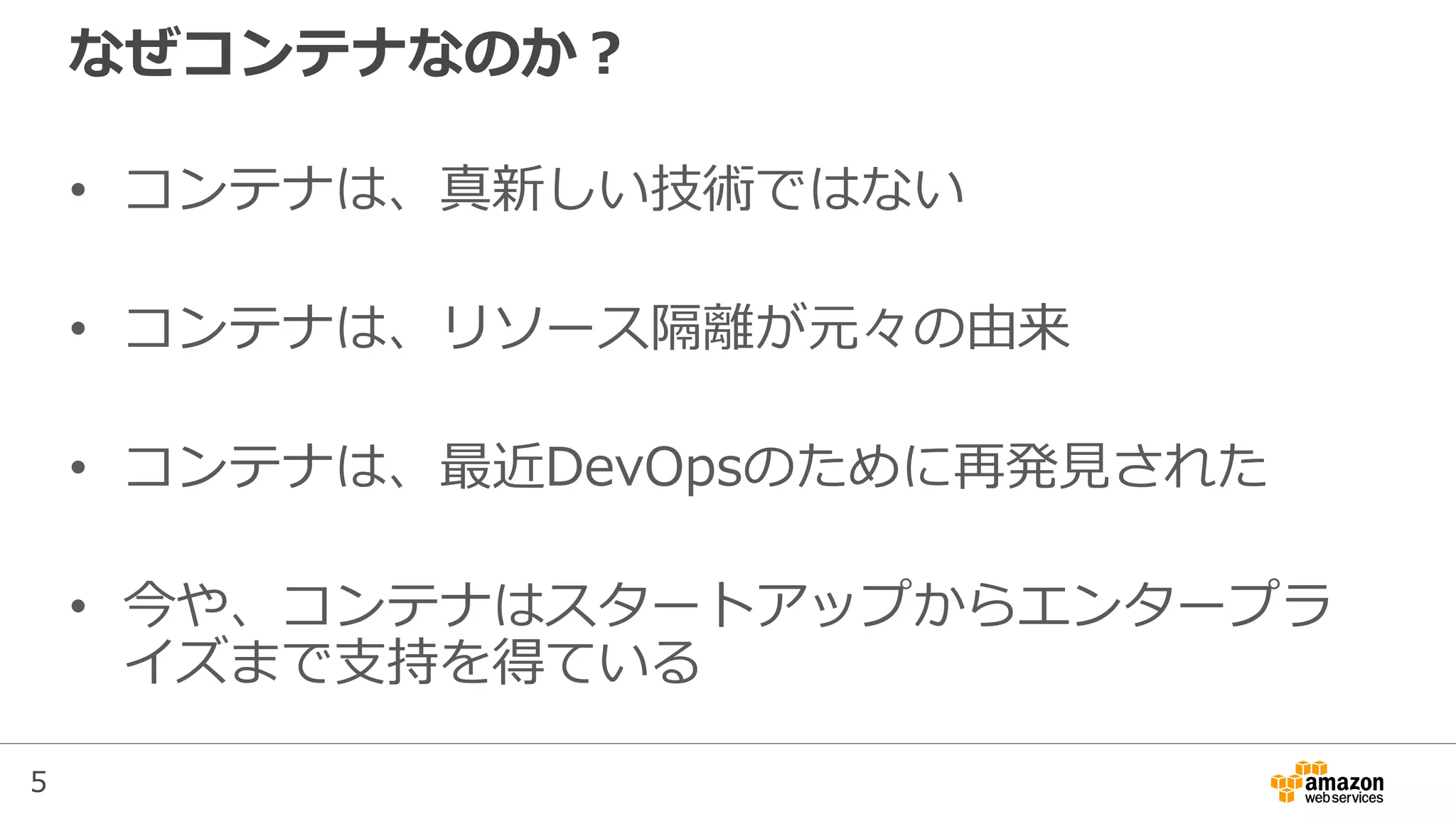 5
なぜコンテナなのか？
• コンテナは、真新しい技術ではない
• コンテナは、リソース隔離が元々の由来
• コンテナは、最近DevOpsのために再発見された
• 今や、コンテナはスタートアップからエンタープラ
イズまで支持を得ている
 