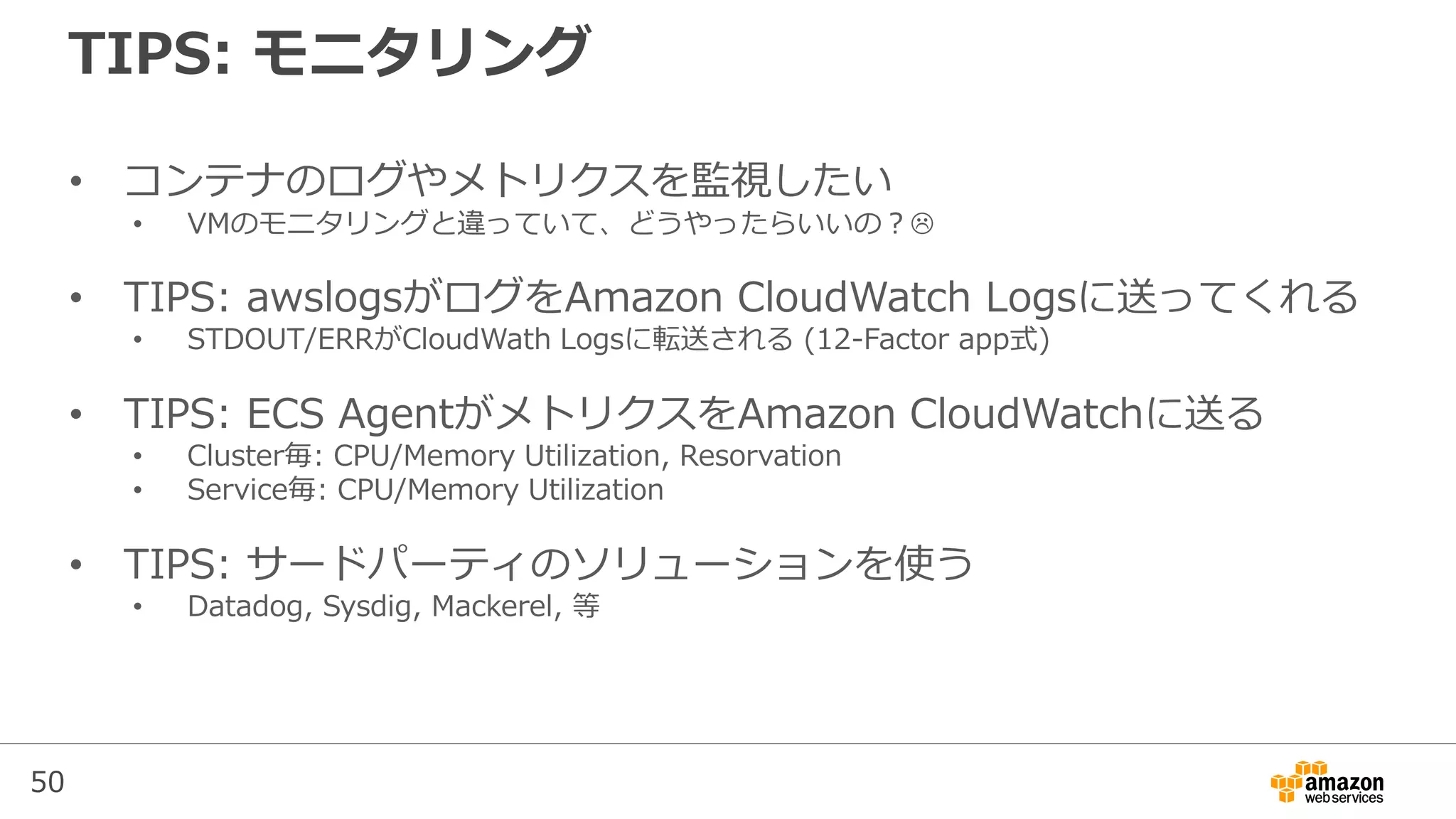 50
TIPS: モニタリング
• コンテナのログやメトリクスを監視したい
• VMのモニタリングと違っていて、どうやったらいいの？
• TIPS: awslogsがログをAmazon CloudWatch Logsに送ってくれる
• STDOUT/ERRがCloudWath Logsに転送される (12-Factor app式)
• TIPS: ECS AgentがメトリクスをAmazon CloudWatchに送る
• Cluster毎: CPU/Memory Utilization, Resorvation
• Service毎: CPU/Memory Utilization
• TIPS: サードパーティのソリューションを使う
• Datadog, Sysdig, Mackerel, 等
 