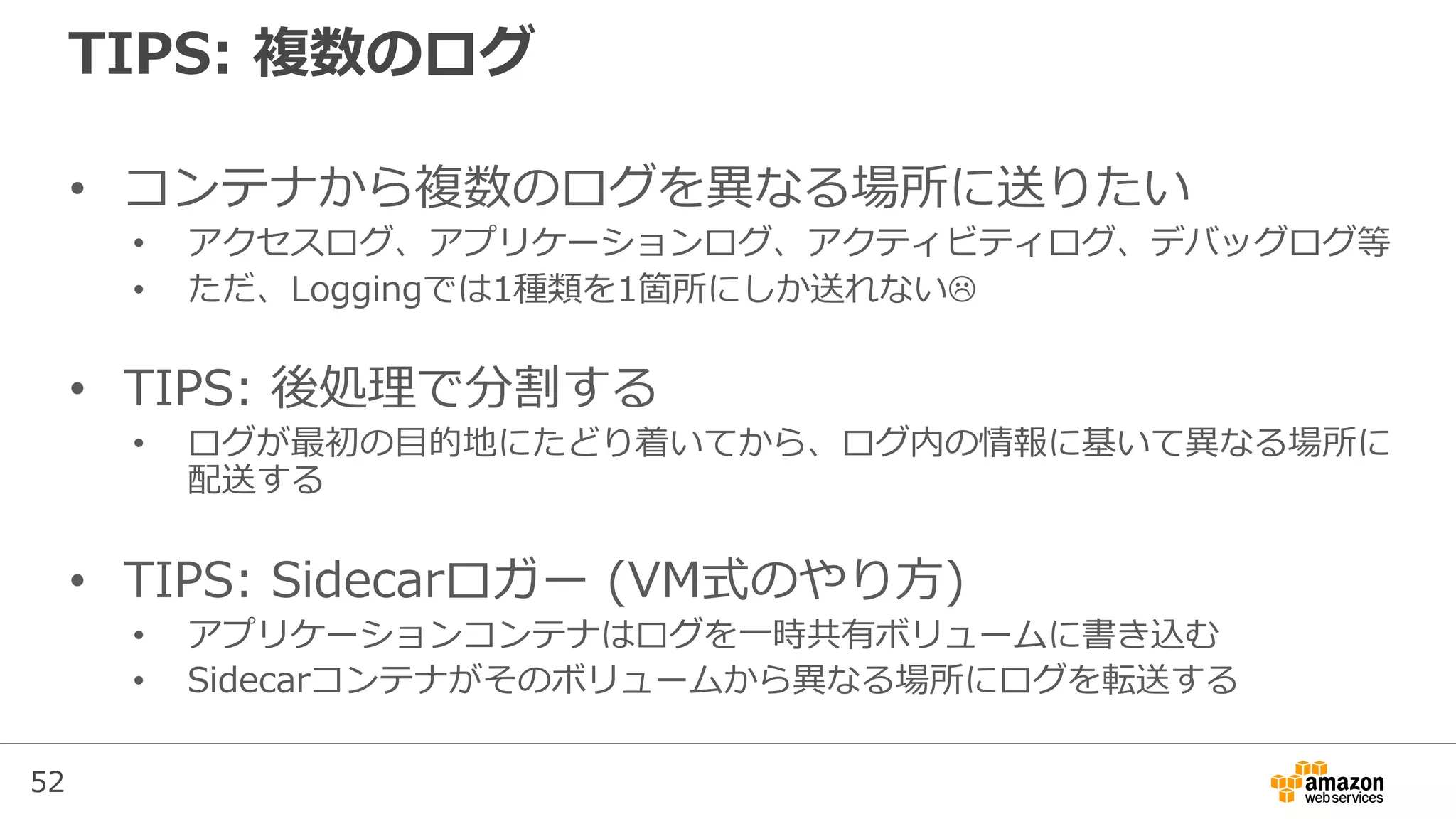 52
TIPS: 複数のログ
• コンテナから複数のログを異なる場所に送りたい
• アクセスログ、アプリケーションログ、アクティビティログ、デバッグログ等
• ただ、Loggingでは1種類を1箇所にしか送れない
• TIPS: 後処理で分割する
• ログが最初の目的地にたどり着いてから、ログ内の情報に基いて異なる場所に
配送する
• TIPS: Sidecarロガー (VM式のやり方)
• アプリケーションコンテナはログを一時共有ボリュームに書き込む
• Sidecarコンテナがそのボリュームから異なる場所にログを転送する
 