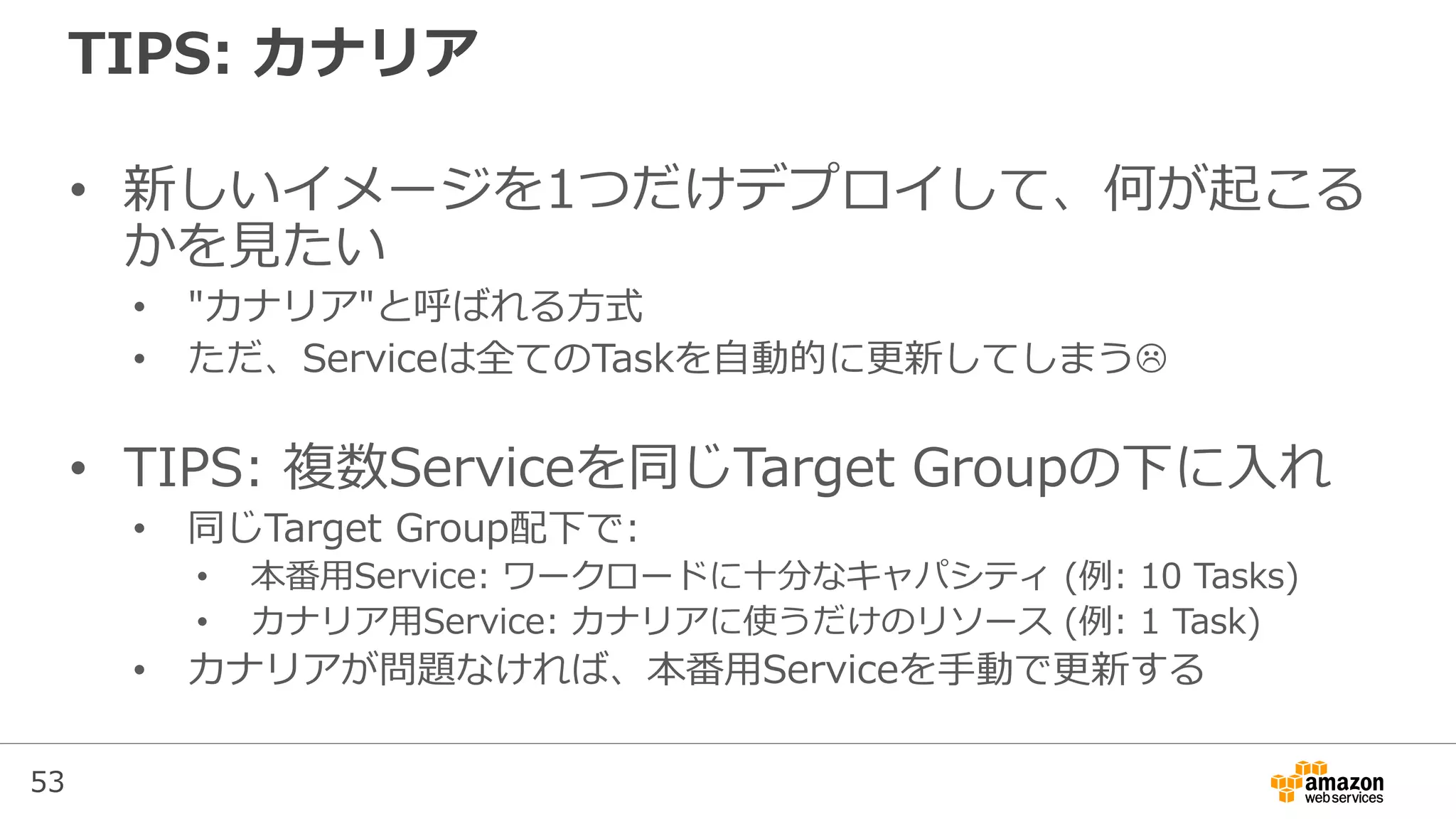 53
TIPS: カナリア
• 新しいイメージを1つだけデプロイして、何が起こる
かを見たい
• "カナリア"と呼ばれる方式
• ただ、Serviceは全てのTaskを自動的に更新してしまう
• TIPS: 複数Serviceを同じTarget Groupの下に入れ
• 同じTarget Group配下で:
• 本番用Service: ワークロードに十分なキャパシティ (例: 10 Tasks)
• カナリア用Service: カナリアに使うだけのリソース (例: 1 Task)
• カナリアが問題なければ、本番用Serviceを手動で更新する
 