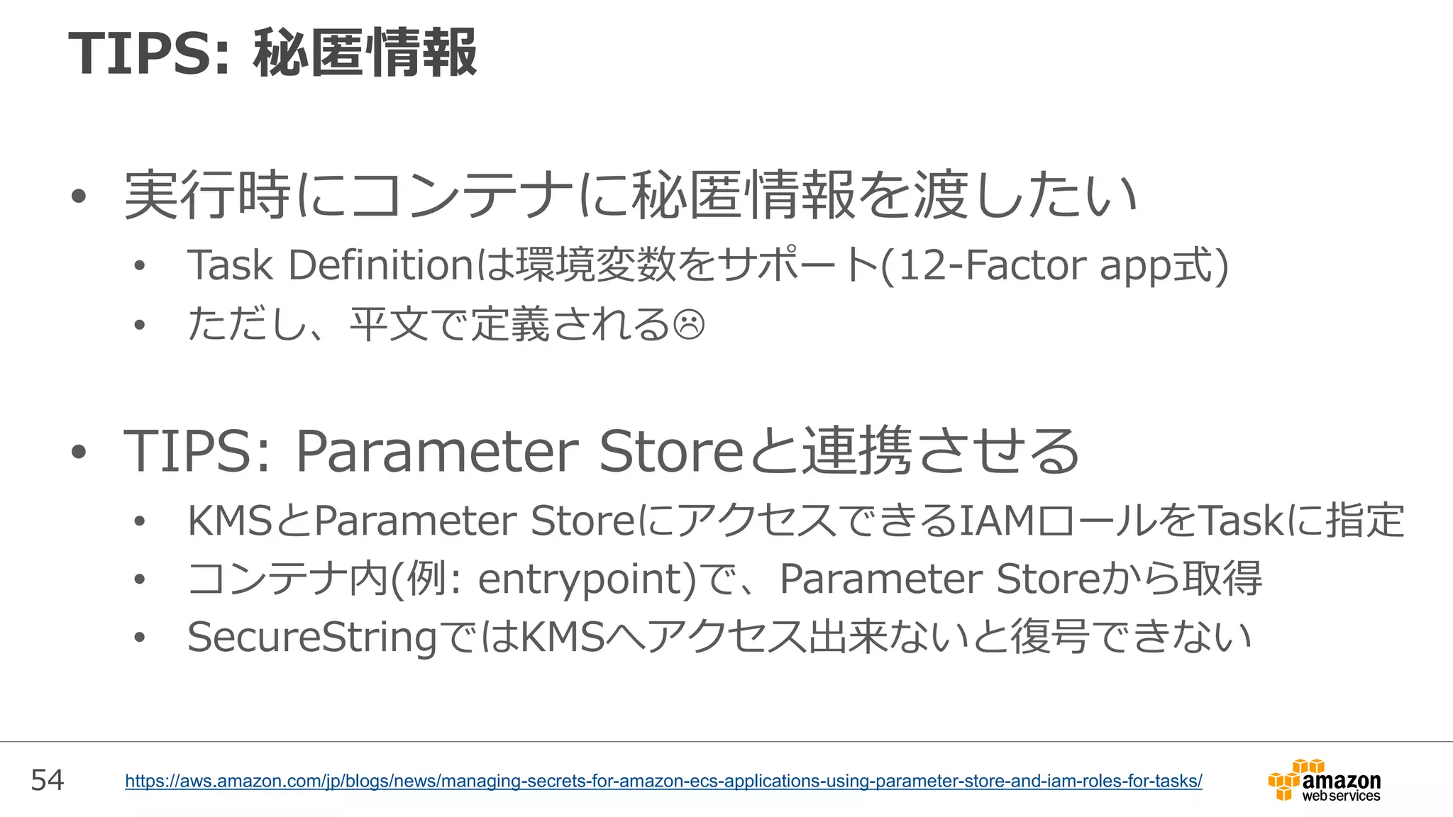 54
TIPS: 秘匿情報
• 実行時にコンテナに秘匿情報を渡したい
• Task Definitionは環境変数をサポート(12-Factor app式)
• ただし、平文で定義される
• TIPS: Parameter Storeと連携させる
• KMSとParameter StoreにアクセスできるIAMロールをTaskに指定
• コンテナ内(例: entrypoint)で、Parameter Storeから取得
• SecureStringではKMSへアクセス出来ないと復号できない
https://aws.amazon.com/jp/blogs/news/managing-secrets-for-amazon-ecs-applications-using-parameter-store-and-iam-roles-for-tasks/
 