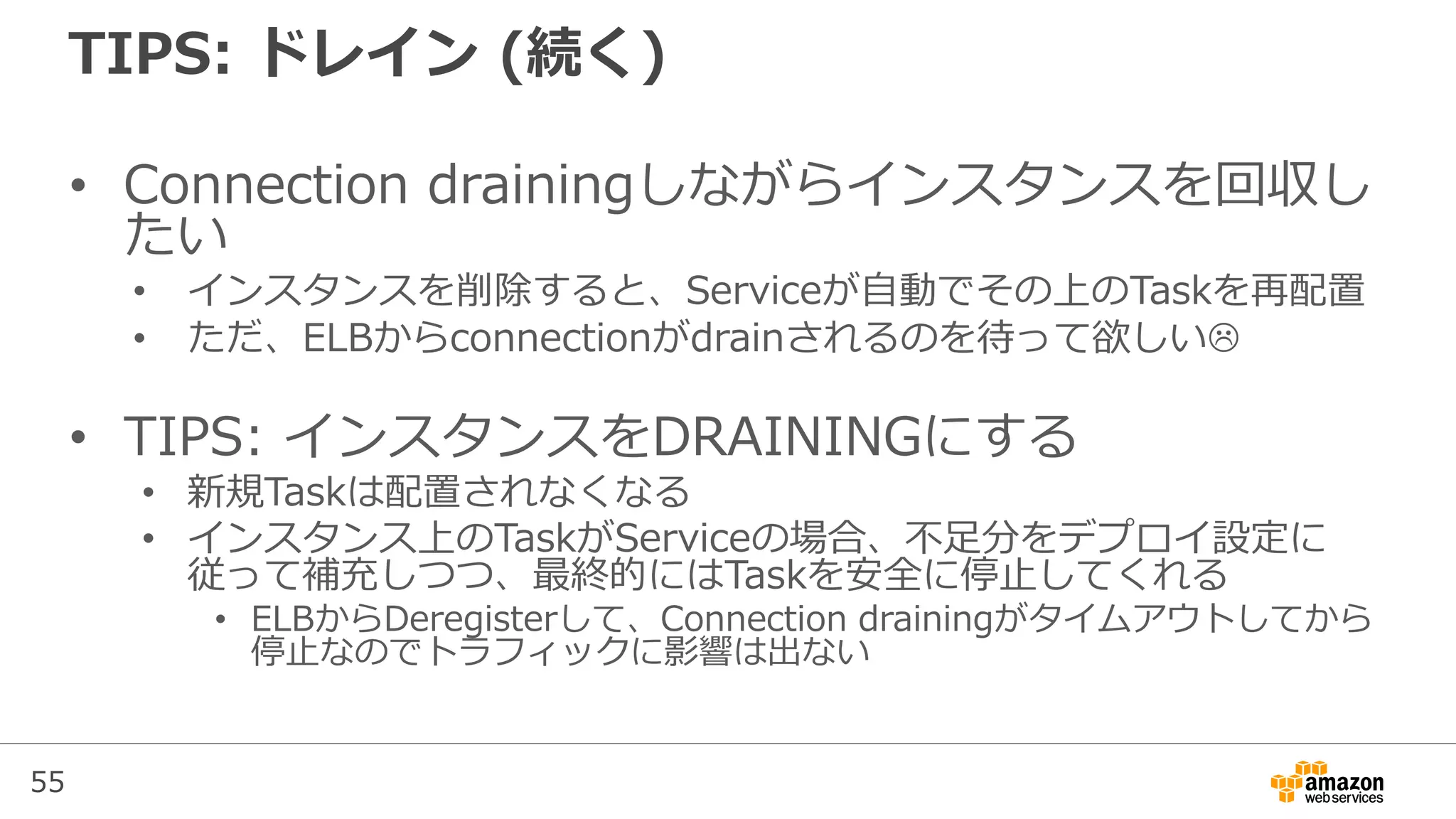 55
TIPS: ドレイン (続く)
• Connection drainingしながらインスタンスを回収し
たい
• インスタンスを削除すると、Serviceが自動でその上のTaskを再配置
• ただ、ELBからconnectionがdrainされるのを待って欲しい
• TIPS: インスタンスをDRAININGにする
• 新規Taskは配置されなくなる
• インスタンス上のTaskがServiceの場合、不足分をデプロイ設定に
従って補充しつつ、最終的にはTaskを安全に停止してくれる
• ELBからDeregisterして、Connection drainingがタイムアウトしてから
停止なのでトラフィックに影響は出ない
 