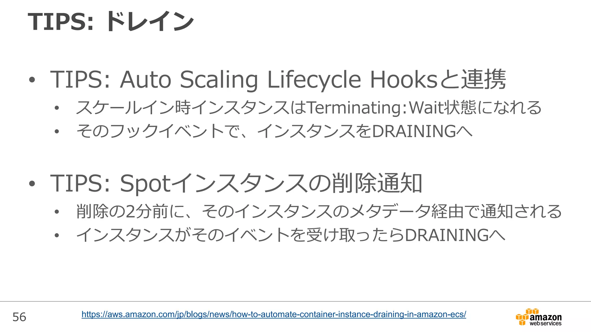 56
TIPS: ドレイン
• TIPS: Auto Scaling Lifecycle Hooksと連携
• スケールイン時インスタンスはTerminating:Wait状態になれる
• そのフックイベントで、インスタンスをDRAININGへ
• TIPS: Spotインスタンスの削除通知
• 削除の2分前に、そのインスタンスのメタデータ経由で通知される
• インスタンスがそのイベントを受け取ったらDRAININGへ
https://aws.amazon.com/jp/blogs/news/how-to-automate-container-instance-draining-in-amazon-ecs/
 