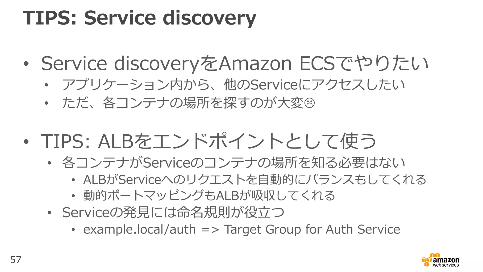 57
TIPS: Service discovery
• Service discoveryをAmazon ECSでやりたい
• アプリケーション内から、他のServiceにアクセスしたい
• ただ、各コンテナの場所を探すのが大変
• TIPS: ALBをエンドポイントとして使う
• 各コンテナがServiceのコンテナの場所を知る必要はない
• ALBがServiceへのリクエストを自動的にバランスもしてくれる
• 動的ポートマッピングもALBが吸収してくれる
• Serviceの発見には命名規則が役立つ
• example.local/auth => Target Group for Auth Service
 