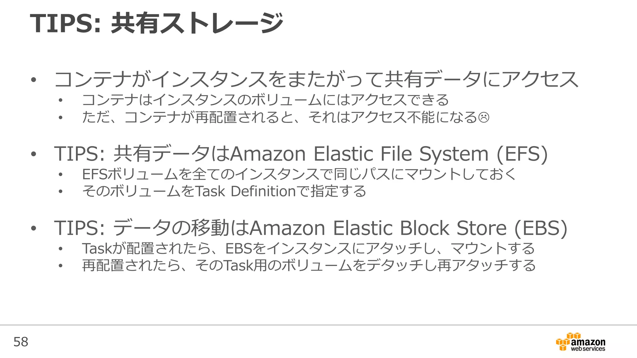 58
TIPS: 共有ストレージ
• コンテナがインスタンスをまたがって共有データにアクセス
• コンテナはインスタンスのボリュームにはアクセスできる
• ただ、コンテナが再配置されると、それはアクセス不能になる
• TIPS: 共有データはAmazon Elastic File System (EFS)
• EFSボリュームを全てのインスタンスで同じパスにマウントしておく
• そのボリュームをTask Definitionで指定する
• TIPS: データの移動はAmazon Elastic Block Store (EBS)
• Taskが配置されたら、EBSをインスタンスにアタッチし、マウントする
• 再配置されたら、そのTask用のボリュームをデタッチし再アタッチする
 