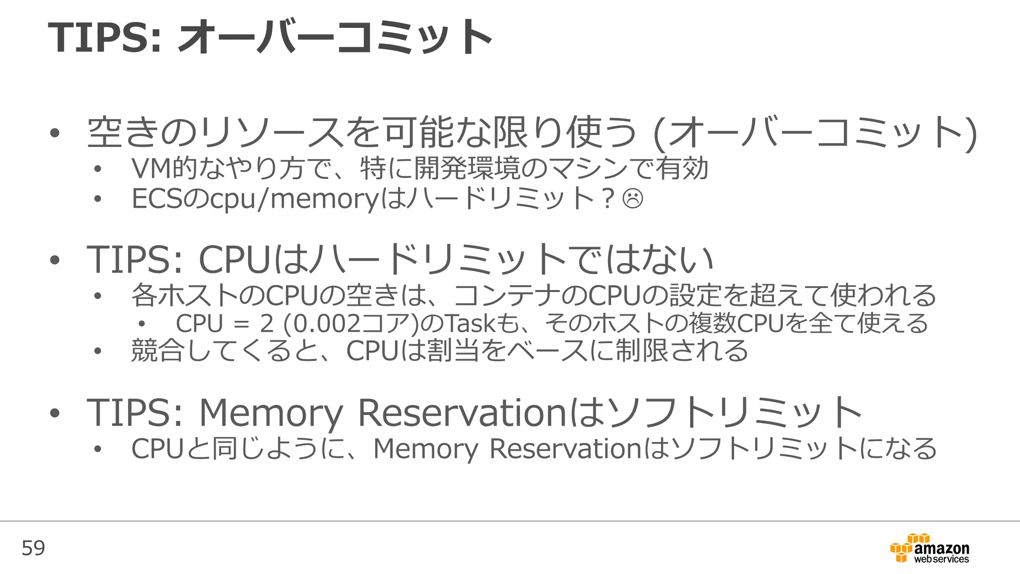 59
TIPS: オーバーコミット
• 空きのリソースを可能な限り使う (オーバーコミット)
• VM的なやり方で、特に開発環境のマシンで有効
• ECSのcpu/memoryはハードリミット？
• TIPS: CPUはハードリミットではない
• 各ホストのCPUの空きは、コンテナのCPUの設定を超えて使われる
• CPU = 2 (0.002コア)のTaskも、そのホストの複数CPUを全て使える
• 競合してくると、CPUは割当をベースに制限される
• TIPS: Memory Reservationはソフトリミット
• CPUと同じように、Memory Reservationはソフトリミットになる
 