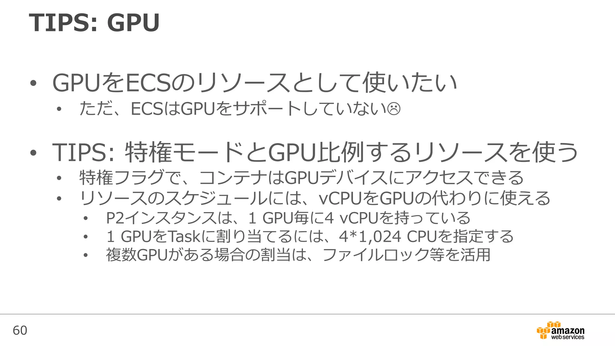 60
TIPS: GPU
• GPUをECSのリソースとして使いたい
• ただ、ECSはGPUをサポートしていない
• TIPS: 特権モードとGPU比例するリソースを使う
• 特権フラグで、コンテナはGPUデバイスにアクセスできる
• リソースのスケジュールには、vCPUをGPUの代わりに使える
• P2インスタンスは、1 GPU毎に4 vCPUを持っている
• 1 GPUをTaskに割り当てるには、4*1,024 CPUを指定する
• 複数GPUがある場合の割当は、ファイルロック等を活用
 