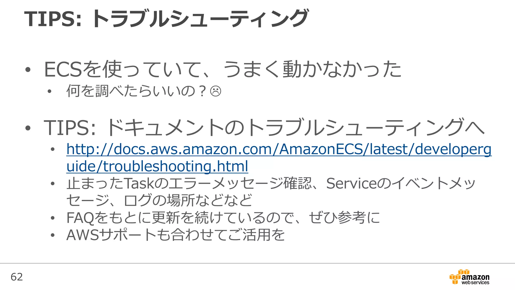 62
TIPS: トラブルシューティング
• ECSを使っていて、うまく動かなかった
• 何を調べたらいいの？
• TIPS: ドキュメントのトラブルシューティングへ
• http://docs.aws.amazon.com/AmazonECS/latest/developerg
uide/troubleshooting.html
• 止まったTaskのエラーメッセージ確認、Serviceのイベントメッ
セージ、ログの場所などなど
• FAQをもとに更新を続けているので、ぜひ参考に
• AWSサポートも合わせてご活用を
 