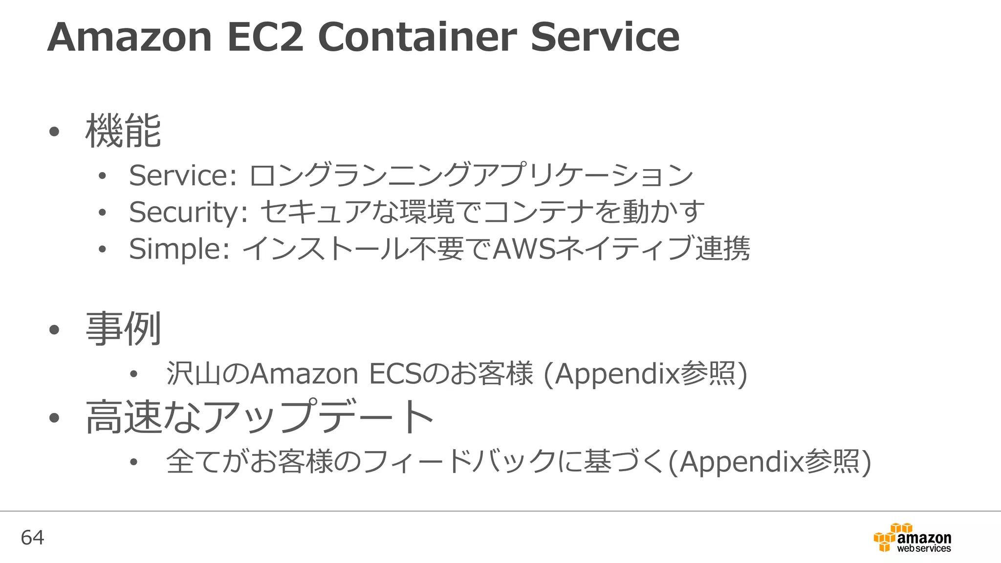 64
Amazon EC2 Container Service
• 機能
• Service: ロングランニングアプリケーション
• Security: セキュアな環境でコンテナを動かす
• Simple: インストール不要でAWSネイティブ連携
• 事例
• 沢山のAmazon ECSのお客様 (Appendix参照)
• 高速なアップデート
• 全てがお客様のフィードバックに基づく(Appendix参照)
 