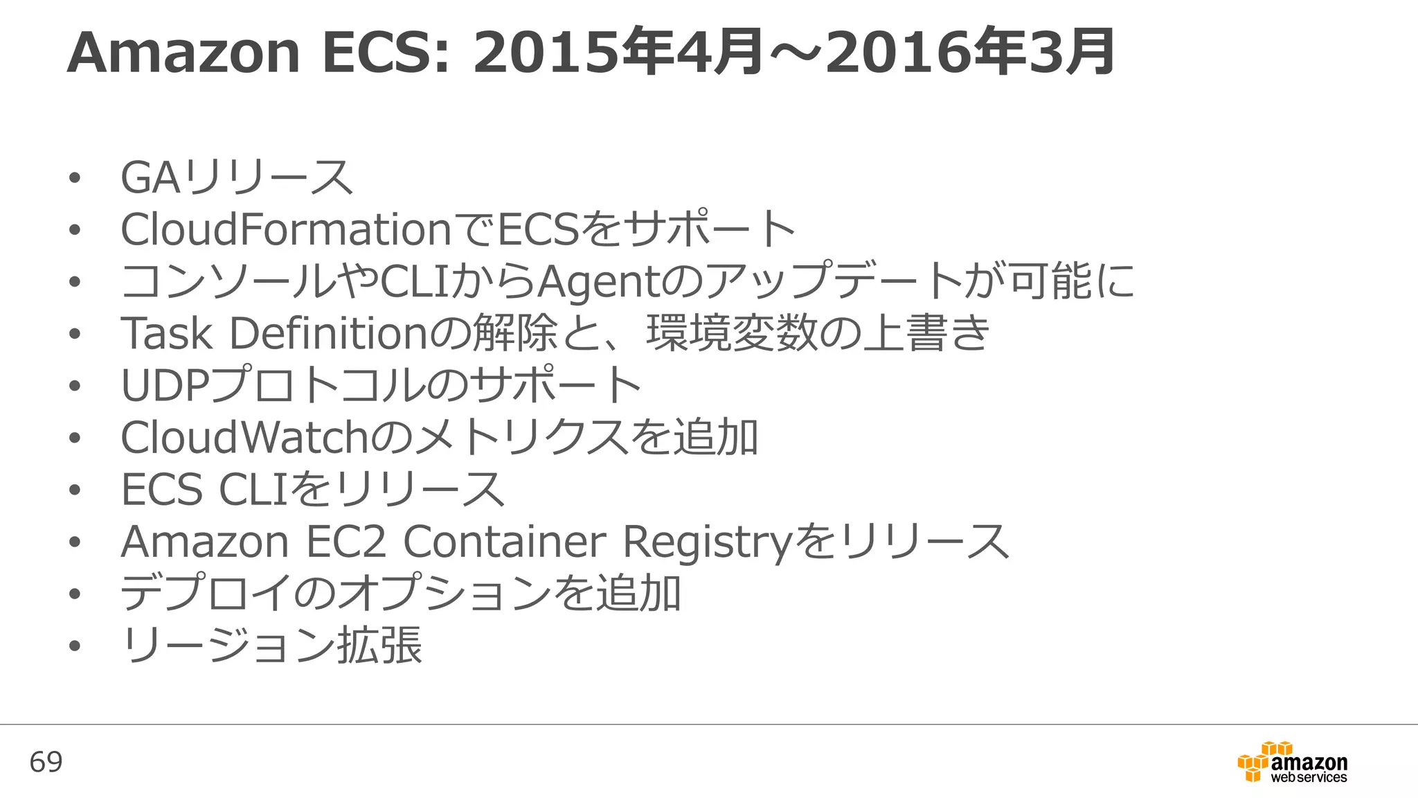69
Amazon ECS: 2015年4月〜2016年3月
• GAリリース
• CloudFormationでECSをサポート
• コンソールやCLIからAgentのアップデートが可能に
• Task Definitionの解除と、環境変数の上書き
• UDPプロトコルのサポート
• CloudWatchのメトリクスを追加
• ECS CLIをリリース
• Amazon EC2 Container Registryをリリース
• デプロイのオプションを追加
• リージョン拡張
 