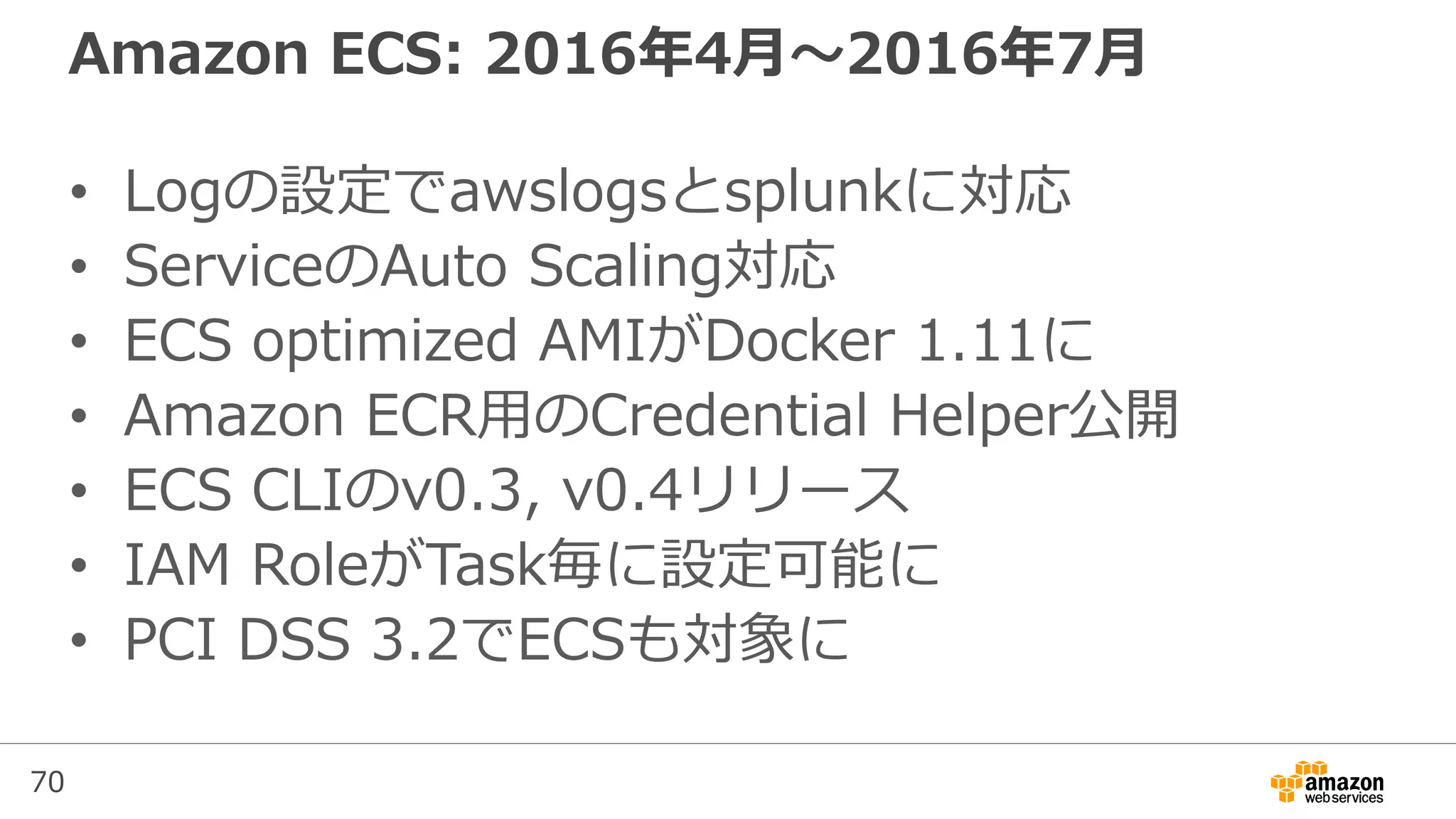 70
Amazon ECS: 2016年4月〜2016年7月
• Logの設定でawslogsとsplunkに対応
• ServiceのAuto Scaling対応
• ECS optimized AMIがDocker 1.11に
• Amazon ECR用のCredential Helper公開
• ECS CLIのv0.3, v0.4リリース
• IAM RoleがTask毎に設定可能に
• PCI DSS 3.2でECSも対象に
 
