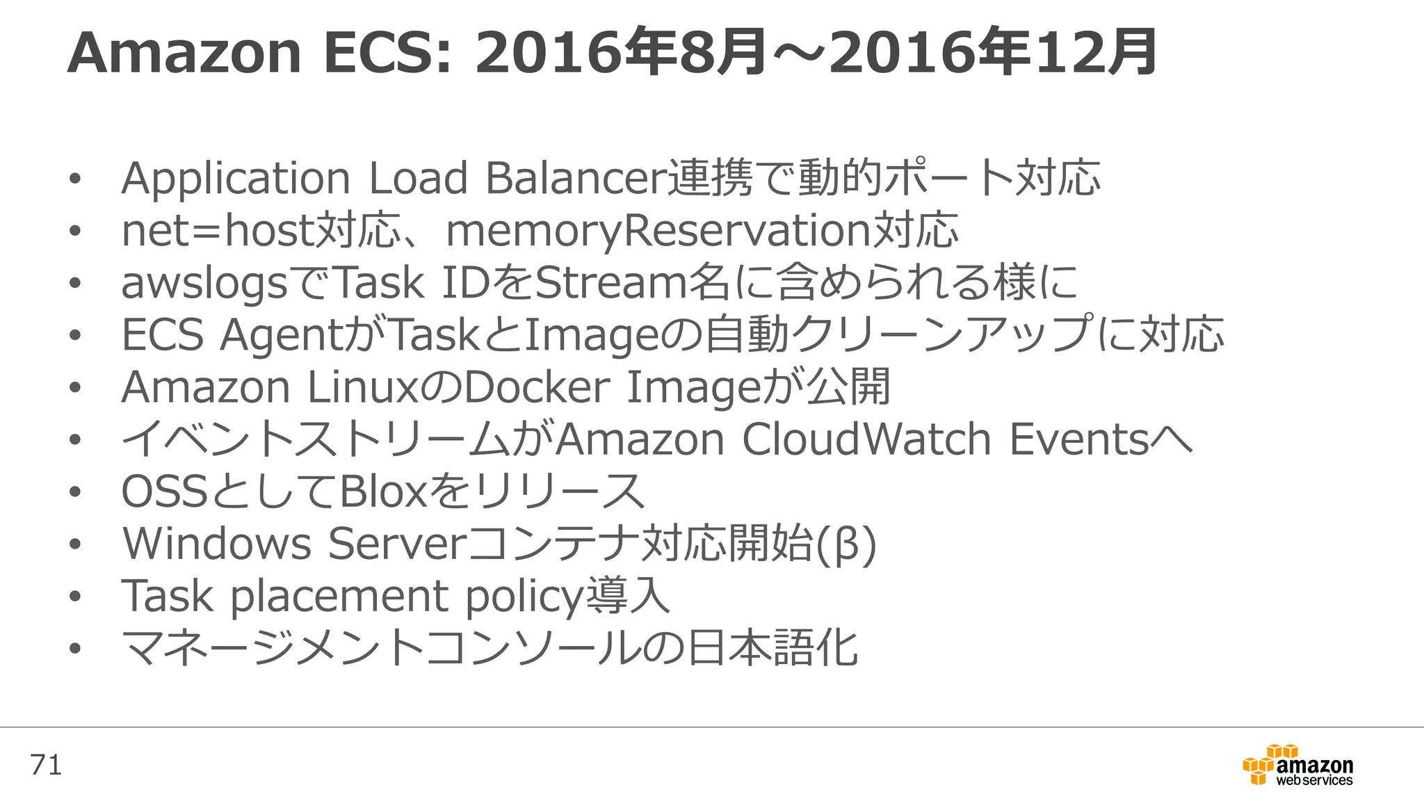 71
Amazon ECS: 2016年8月〜2016年12月
• Application Load Balancer連携で動的ポート対応
• net=host対応、memoryReservation対応
• awslogsでTask IDをStream名に含められる様に
• ECS AgentがTaskとImageの自動クリーンアップに対応
• Amazon LinuxのDocker Imageが公開
• イベントストリームがAmazon CloudWatch Eventsへ
• OSSとしてBloxをリリース
• Windows Serverコンテナ対応開始(β)
• Task placement policy導入
• マネージメントコンソールの日本語化
 