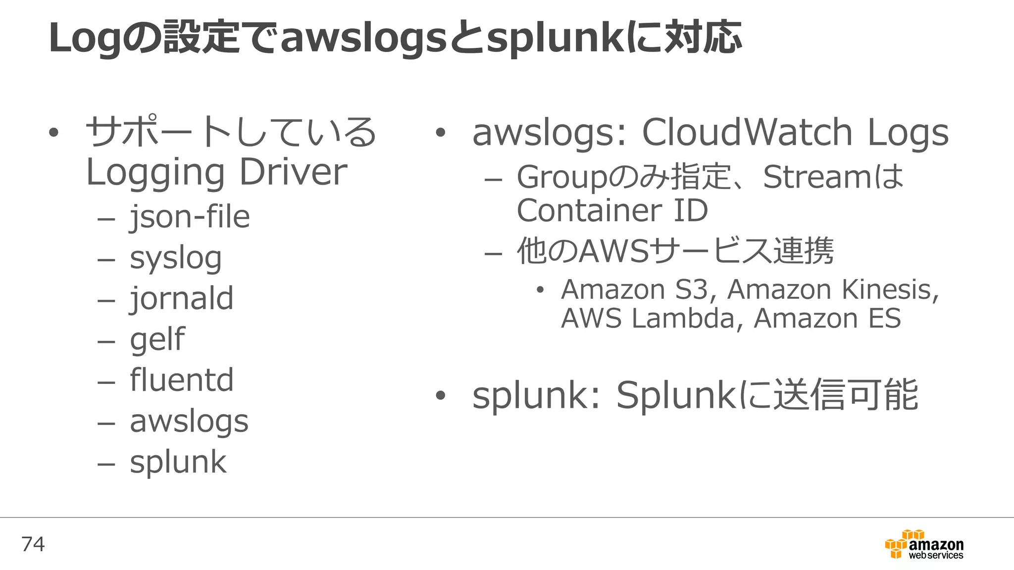 74
Logの設定でawslogsとsplunkに対応
• サポートしている
Logging Driver
– json-file
– syslog
– jornald
– gelf
– fluentd
– awslogs
– splunk
• awslogs: CloudWatch Logs
– Groupのみ指定、Streamは
Container ID
– 他のAWSサービス連携
• Amazon S3, Amazon Kinesis,
AWS Lambda, Amazon ES
• splunk: Splunkに送信可能
 