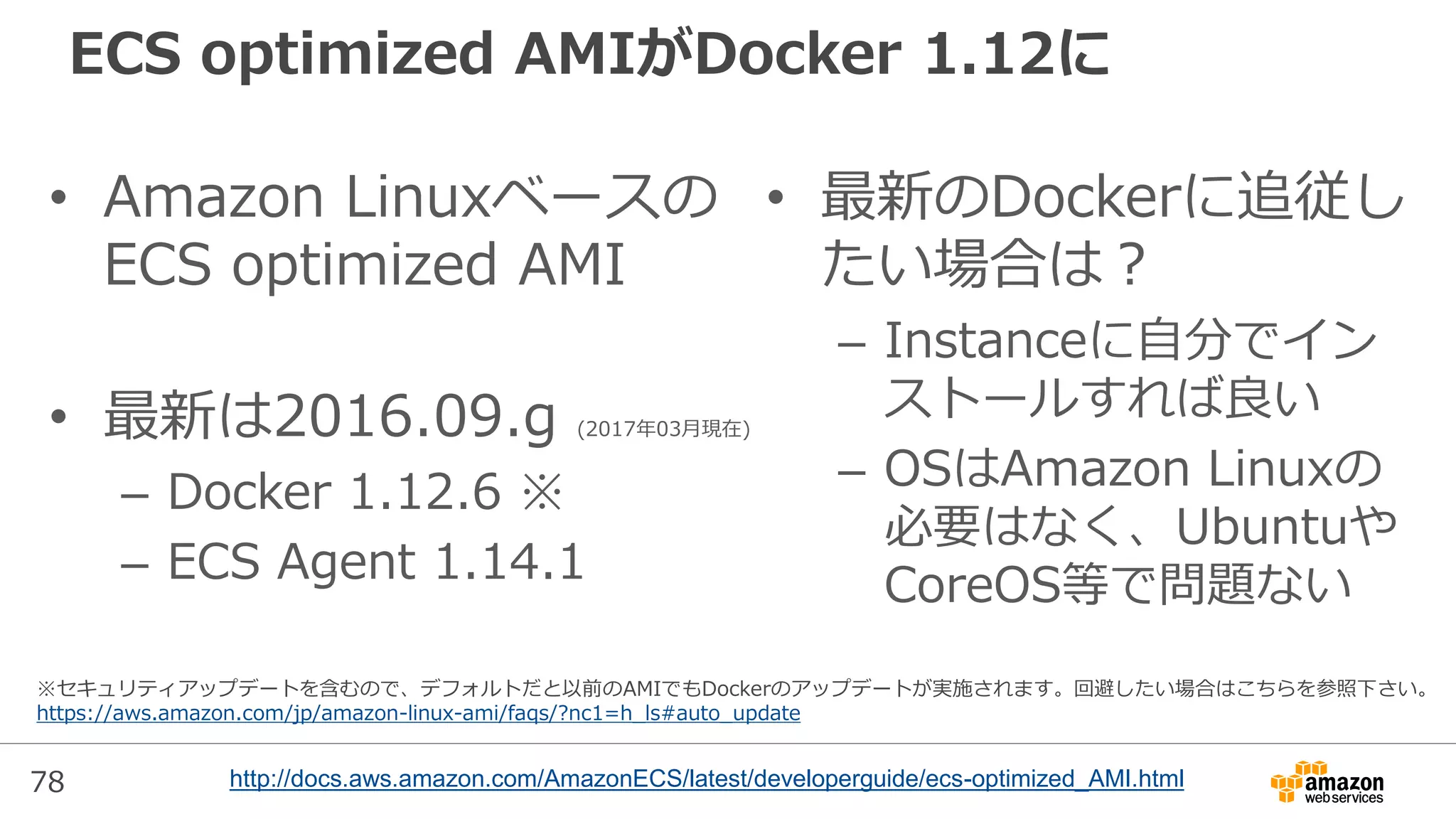 78
ECS optimized AMIがDocker 1.12に
• Amazon Linuxベースの
ECS optimized AMI
• 最新は2016.09.g (2017年03月現在)
– Docker 1.12.6 ※
– ECS Agent 1.14.1
• 最新のDockerに追従し
たい場合は？
– Instanceに自分でイン
ストールすれば良い
– OSはAmazon Linuxの
必要はなく、Ubuntuや
CoreOS等で問題ない
http://docs.aws.amazon.com/AmazonECS/latest/developerguide/ecs-optimized_AMI.html
※セキュリティアップデートを含むので、デフォルトだと以前のAMIでもDockerのアップデートが実施されます。回避したい場合はこちらを参照下さい。
https://aws.amazon.com/jp/amazon-linux-ami/faqs/?nc1=h_ls#auto_update
 