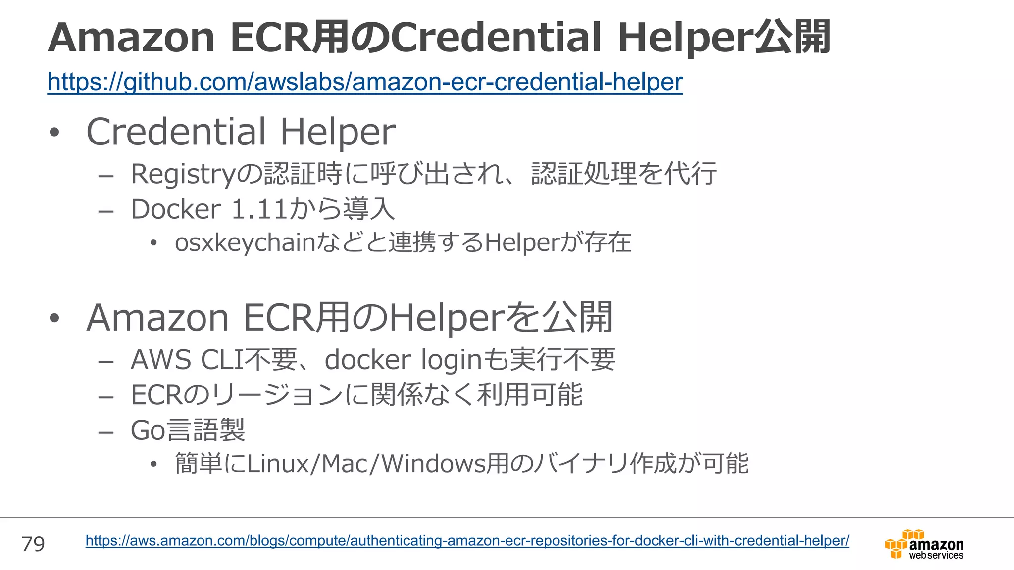 79
Amazon ECR用のCredential Helper公開
• Credential Helper
– Registryの認証時に呼び出され、認証処理を代行
– Docker 1.11から導入
• osxkeychainなどと連携するHelperが存在
• Amazon ECR用のHelperを公開
– AWS CLI不要、docker loginも実行不要
– ECRのリージョンに関係なく利用可能
– Go言語製
• 簡単にLinux/Mac/Windows用のバイナリ作成が可能
https://github.com/awslabs/amazon-ecr-credential-helper
https://aws.amazon.com/blogs/compute/authenticating-amazon-ecr-repositories-for-docker-cli-with-credential-helper/
 