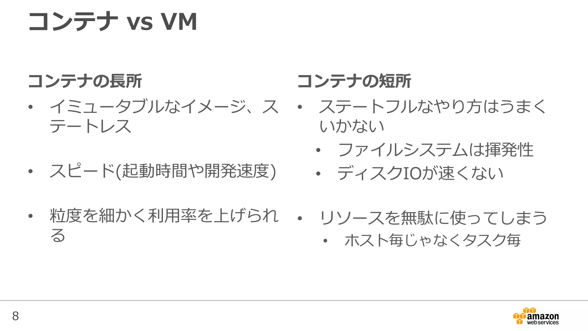 8
コンテナの長所
• イミュータブルなイメージ、ス
テートレス
• スピード(起動時間や開発速度)
• 粒度を細かく利用率を上げられ
る
コンテナ vs VM
コンテナの短所
• ステートフルなやり方はうまく
いかない
• ファイルシステムは揮発性
• ディスクIOが速くない
• リソースを無駄に使ってしまう
• ホスト毎じゃなくタスク毎
 