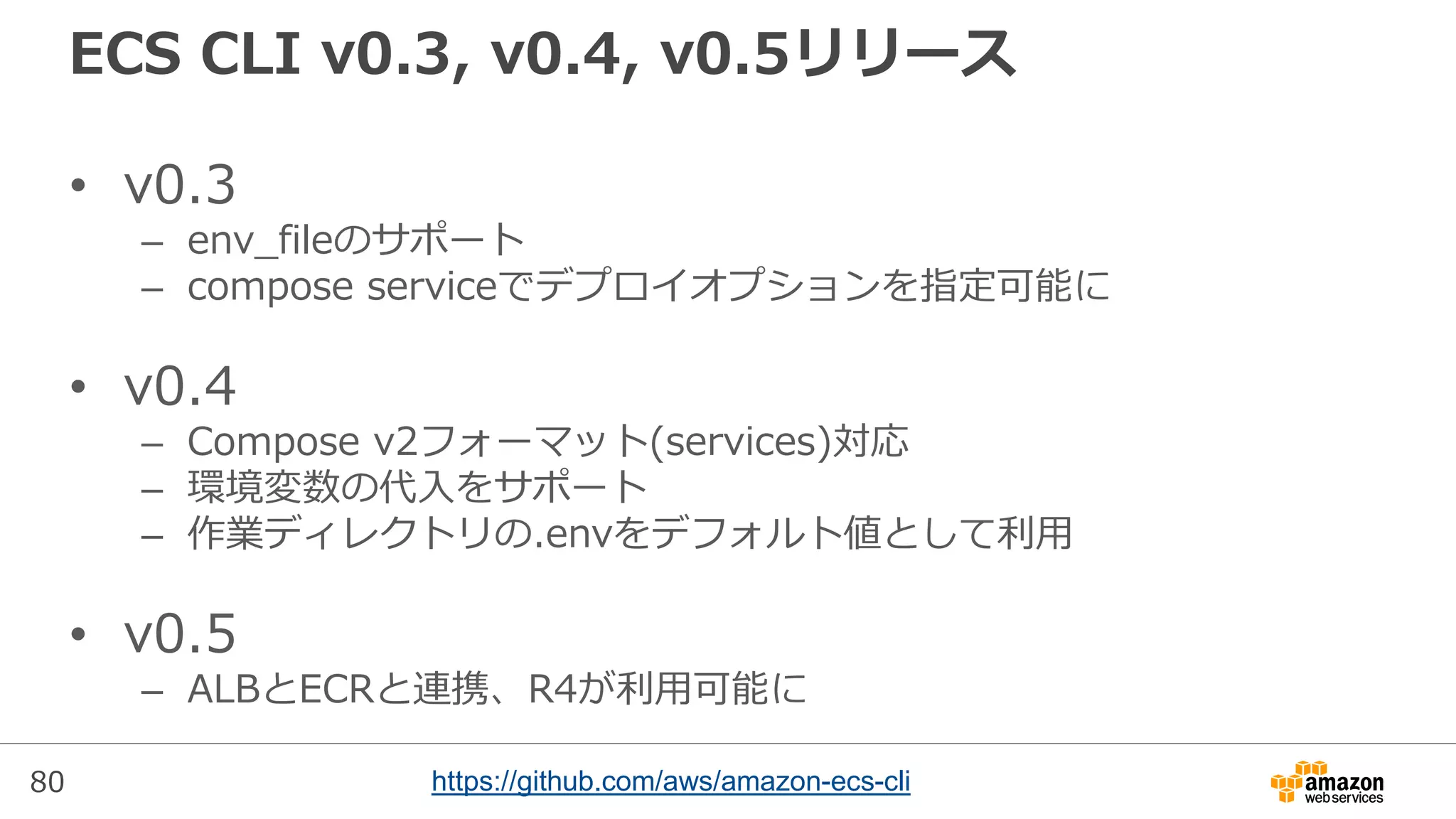 80
ECS CLI v0.3, v0.4, v0.5リリース
• v0.3
– env_fileのサポート
– compose serviceでデプロイオプションを指定可能に
• v0.4
– Compose v2フォーマット(services)対応
– 環境変数の代入をサポート
– 作業ディレクトリの.envをデフォルト値として利用
• v0.5
– ALBとECRと連携、R4が利用可能に
https://github.com/aws/amazon-ecs-cli
 