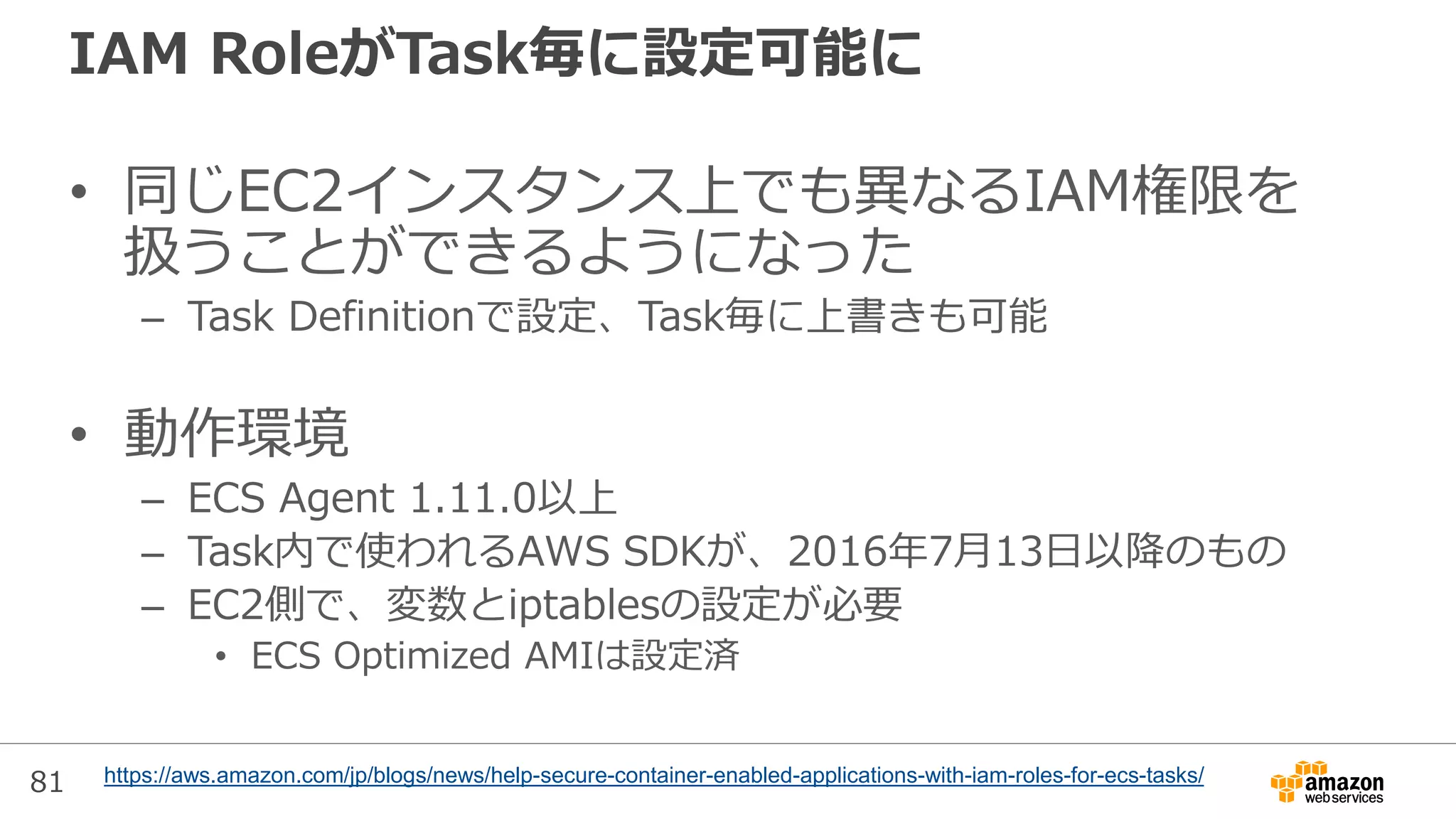 81
IAM RoleがTask毎に設定可能に
• 同じEC2インスタンス上でも異なるIAM権限を
扱うことができるようになった
– Task Definitionで設定、Task毎に上書きも可能
• 動作環境
– ECS Agent 1.11.0以上
– Task内で使われるAWS SDKが、2016年7月13日以降のもの
– EC2側で、変数とiptablesの設定が必要
• ECS Optimized AMIは設定済
https://aws.amazon.com/jp/blogs/news/help-secure-container-enabled-applications-with-iam-roles-for-ecs-tasks/
 