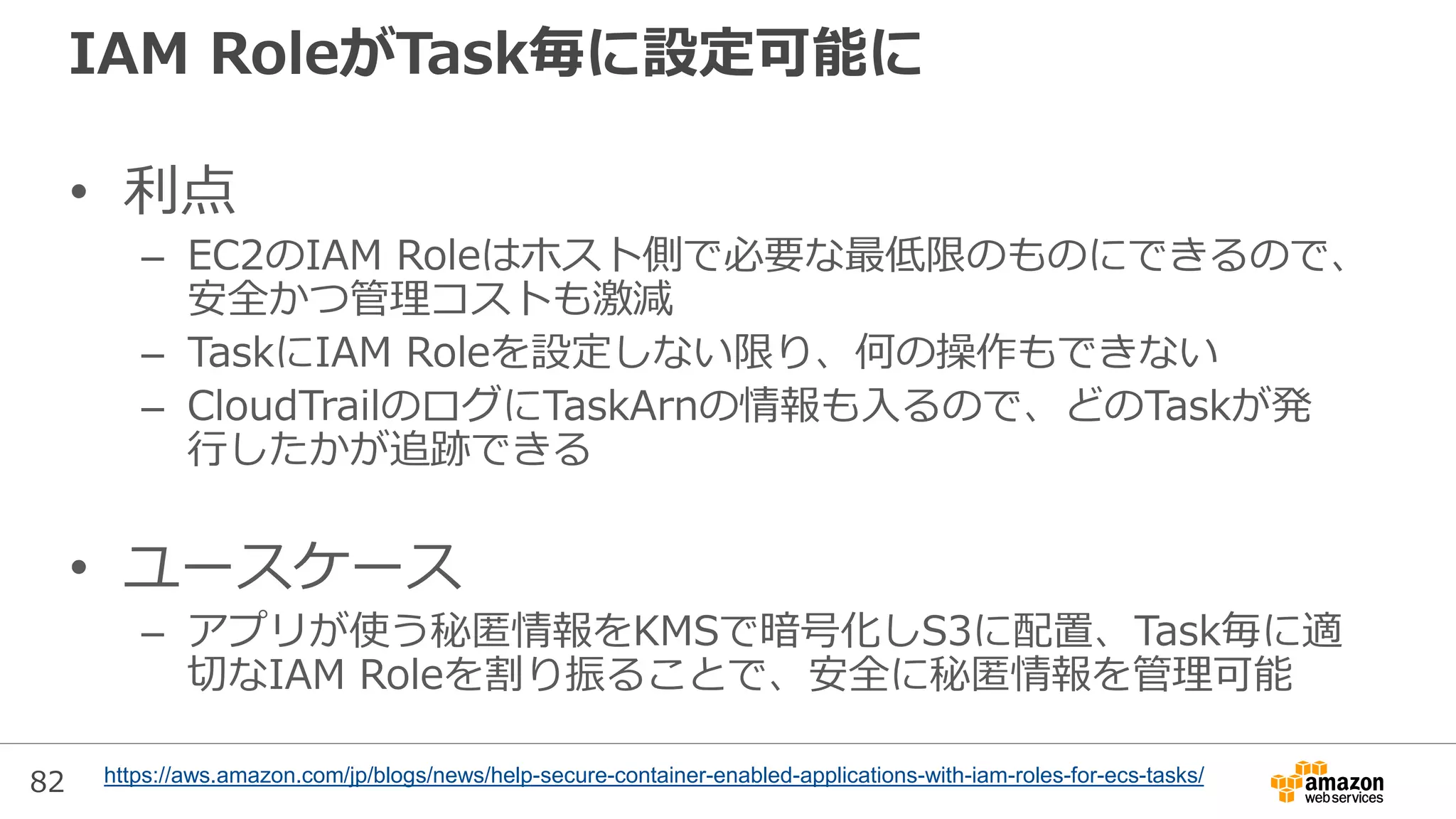 82
IAM RoleがTask毎に設定可能に
• 利点
– EC2のIAM Roleはホスト側で必要な最低限のものにできるので、
安全かつ管理コストも激減
– TaskにIAM Roleを設定しない限り、何の操作もできない
– CloudTrailのログにTaskArnの情報も入るので、どのTaskが発
行したかが追跡できる
• ユースケース
– アプリが使う秘匿情報をKMSで暗号化しS3に配置、Task毎に適
切なIAM Roleを割り振ることで、安全に秘匿情報を管理可能
https://aws.amazon.com/jp/blogs/news/help-secure-container-enabled-applications-with-iam-roles-for-ecs-tasks/
 