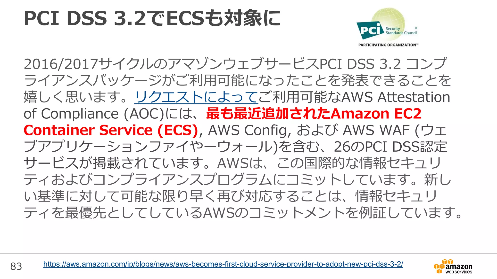 83
PCI DSS 3.2でECSも対象に
2016/2017サイクルのアマゾンウェブサービスPCI DSS 3.2 コンプ
ライアンスパッケージがご利用可能になったことを発表できることを
嬉しく思います。リクエストによってご利用可能なAWS Attestation
of Compliance (AOC)には、最も最近追加されたAmazon EC2
Container Service (ECS), AWS Config, および AWS WAF (ウェ
ブアプリケーションファイやーウォール)を含む、26のPCI DSS認定
サービスが掲載されています。AWSは、この国際的な情報セキュリ
ティおよびコンプライアンスプログラムにコミットしています。新し
い基準に対して可能な限り早く再び対応することは、情報セキュリ
ティを最優先としてしているAWSのコミットメントを例証しています。
https://aws.amazon.com/jp/blogs/news/aws-becomes-first-cloud-service-provider-to-adopt-new-pci-dss-3-2/
 