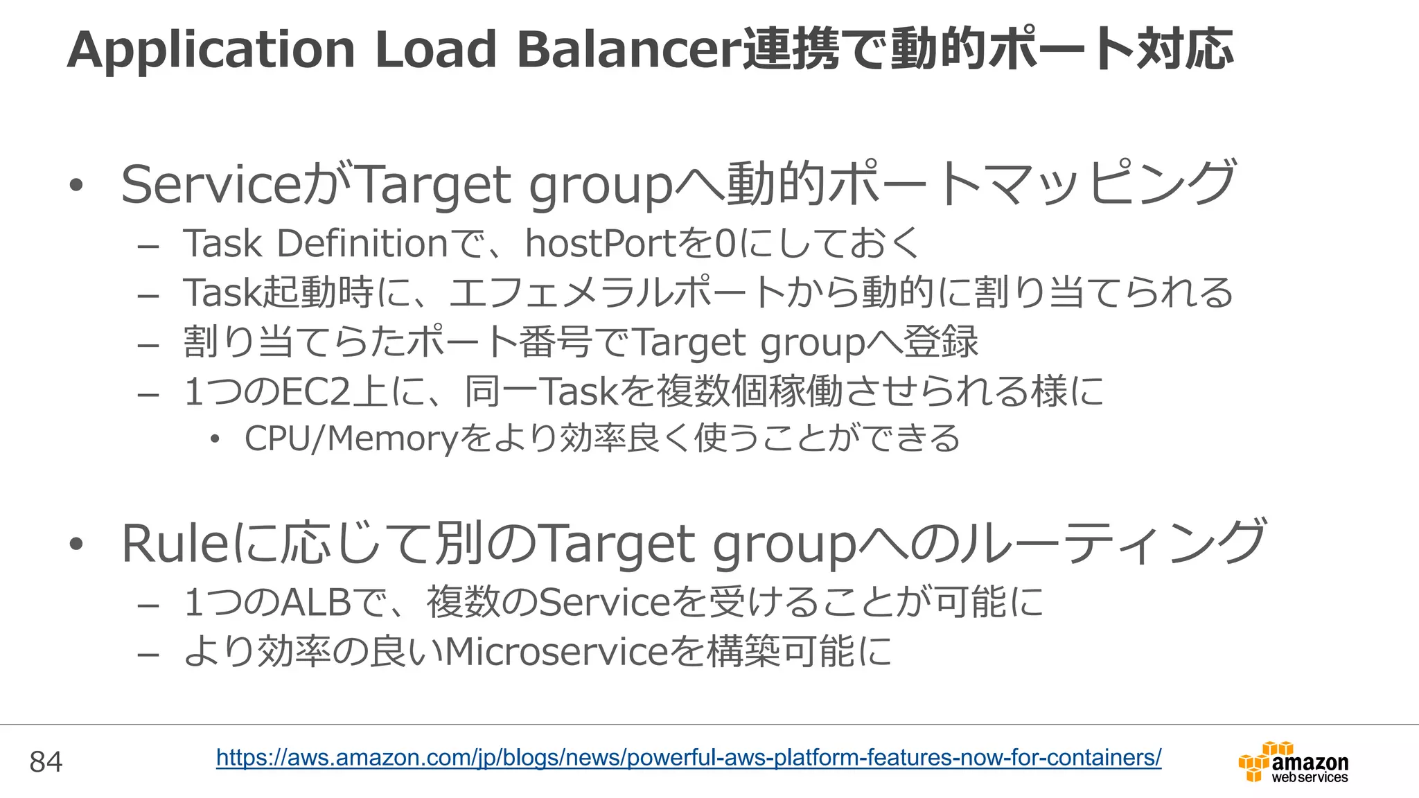 84
Application Load Balancer連携で動的ポート対応
• ServiceがTarget groupへ動的ポートマッピング
– Task Definitionで、hostPortを0にしておく
– Task起動時に、エフェメラルポートから動的に割り当てられる
– 割り当てらたポート番号でTarget groupへ登録
– 1つのEC2上に、同一Taskを複数個稼働させられる様に
• CPU/Memoryをより効率良く使うことができる
• Ruleに応じて別のTarget groupへのルーティング
– 1つのALBで、複数のServiceを受けることが可能に
– より効率の良いMicroserviceを構築可能に
https://aws.amazon.com/jp/blogs/news/powerful-aws-platform-features-now-for-containers/
 